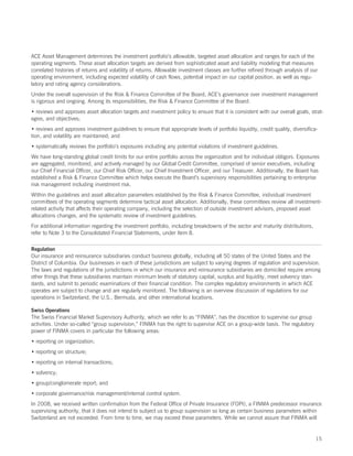 ACE Asset Management determines the investment portfolio’s allowable, targeted asset allocation and ranges for each of the
operating segments. These asset allocation targets are derived from sophisticated asset and liability modeling that measures
correlated histories of returns and volatility of returns. Allowable investment classes are further refined through analysis of our
operating environment, including expected volatility of cash flows, potential impact on our capital position, as well as regu-
latory and rating agency considerations.
Under the overall supervision of the Risk  Finance Committee of the Board, ACE’s governance over investment management
is rigorous and ongoing. Among its responsibilities, the Risk  Finance Committee of the Board:
• reviews and approves asset allocation targets and investment policy to ensure that it is consistent with our overall goals, strat-
egies, and objectives;
• reviews and approves investment guidelines to ensure that appropriate levels of portfolio liquidity, credit quality, diversifica-
tion, and volatility are maintained; and
• systematically reviews the portfolio’s exposures including any potential violations of investment guidelines.
We have long-standing global credit limits for our entire portfolio across the organization and for individual obligors. Exposures
are aggregated, monitored, and actively managed by our Global Credit Committee, comprised of senior executives, including
our Chief Financial Officer, our Chief Risk Officer, our Chief Investment Officer, and our Treasurer. Additionally, the Board has
established a Risk  Finance Committee which helps execute the Board’s supervisory responsibilities pertaining to enterprise
risk management including investment risk.
Within the guidelines and asset allocation parameters established by the Risk  Finance Committee, individual investment
committees of the operating segments determine tactical asset allocation. Additionally, these committees review all investment-
related activity that affects their operating company, including the selection of outside investment advisors, proposed asset
allocations changes, and the systematic review of investment guidelines.
For additional information regarding the investment portfolio, including breakdowns of the sector and maturity distributions,
refer to Note 3 to the Consolidated Financial Statements, under Item 8.

Regulation
Our insurance and reinsurance subsidiaries conduct business globally, including all 50 states of the United States and the
District of Columbia. Our businesses in each of these jurisdictions are subject to varying degrees of regulation and supervision.
The laws and regulations of the jurisdictions in which our insurance and reinsurance subsidiaries are domiciled require among
other things that these subsidiaries maintain minimum levels of statutory capital, surplus and liquidity, meet solvency stan-
dards, and submit to periodic examinations of their financial condition. The complex regulatory environments in which ACE
operates are subject to change and are regularly monitored. The following is an overview discussion of regulations for our
operations in Switzerland, the U.S., Bermuda, and other international locations.

Swiss Operations
The Swiss Financial Market Supervisory Authority, which we refer to as “FINMA”, has the discretion to supervise our group
activities. Under so-called “group supervision,” FINMA has the right to supervise ACE on a group-wide basis. The regulatory
power of FINMA covers in particular the following areas:
• reporting on organization;
• reporting on structure;
• reporting on internal transactions;
• solvency;
• group/conglomerate report; and
• corporate governance/risk management/internal control system.
In 2008, we received written confirmation from the Federal Office of Private Insurance (FOPI), a FINMA predecessor insurance
supervising authority, that it does not intend to subject us to group supervision so long as certain business parameters within
Switzerland are not exceeded. From time to time, we may exceed these parameters. While we cannot assure that FINMA will


                                                                                                                                  15
 
