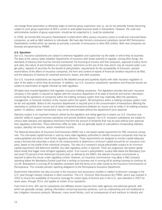 not change these parameters or otherwise begin to exercise group supervision over us, we do not presently foresee becoming
subject to such group supervision at ACE’s current or anticipated business levels in Switzerland. However, the costs and
administrative burdens of group supervision, should we be subjected to it, could be substantial.
In 2008, we formed ACE Insurance (Switzerland) Limited which offers various insurance covers to small and mid-sized Swiss
companies, as well as AH solutions to individuals. We have also formed a reinsurance subsidiary named ACE Reinsurance
(Switzerland) Limited which we operate as primarily a provider of reinsurance to other ACE entities. Both new companies are
licensed and governed by FINMA.

U.S. Operations
Our U.S. insurance subsidiaries are subject to extensive regulation and supervision by the states in which they do business.
The laws of the various states establish departments of insurance with broad authority to regulate, among other things: the
standards of solvency that must be met and maintained, the licensing of insurers and their producers, approval of policy forms
and rates, the nature of and limitations on investments, restrictions on the size of the risks which may be insured under a sin-
gle policy, deposits of securities for the benefit of policyholders, requirements for the acceptability of reinsurers, periodic
examinations of the affairs of insurance companies, the form and content of reports of financial condition required to be filed,
and the adequacy of reserves for unearned premiums, losses, and other purposes.
Our U.S. insurance subsidiaries are required to file detailed annual and quarterly reports with state insurance regulators in
each of the states in which they do business. In addition, our U.S. insurance subsidiaries’ operations and financial records are
subject to examination at regular intervals by state regulators.
All states have enacted legislation that regulates insurance holding companies. This legislation provides that each insurance
company in the system is required to register with the insurance department of its state of domicile and furnish information
concerning the operations of companies within the holding company system that may materially affect the operations,
management, or financial condition of the insurers within the system. All transactions within a holding company system must
be fair and equitable. Notice to the insurance departments is required prior to the consummation of transactions affecting the
ownership or control of an insurer and of certain material transactions between an insurer and an entity in its holding company
system. In addition, certain transactions may not be consummated without the department’s prior approval.
Statutory surplus is an important measure utilized by the regulators and rating agencies to assess our U.S. insurance sub-
sidiaries’ ability to support business operations and provide dividend capacity. Our U.S. insurance subsidiaries are subject to
various state statutory and regulatory restrictions that limit the amount of dividends that may be paid without prior approval
from regulatory authorities. These restrictions differ by state, but are generally based on calculations incorporating statutory
surplus, statutory net income, and/or investment income.
The National Association of Insurance Commissioners (NAIC) has a risk-based capital requirement for PC insurance compa-
nies. This risk-based capital formula is used by many state regulatory authorities to identify insurance companies that may be
undercapitalized and which merit further regulatory attention. These requirements are designed to monitor capital adequacy
using a formula that prescribes a series of risk measurements to determine a minimum capital amount for an insurance com-
pany, based on the profile of the individual company. The ratio of a company’s actual policyholder surplus to its minimum
capital requirement will determine whether any state regulatory action is required. There are progressive risk-based capital
failure levels that trigger more stringent regulatory action. If an insurer’s policyholders’ surplus falls below the Mandatory Con-
trol Level (70 percent of the Authorized Control Level, as defined by the NAIC), the relevant insurance commissioner is
required to place the insurer under regulatory control. However, an insurance commissioner may allow a PC company
operating below the Mandatory Control Level that is writing no business and is running off its existing business to continue its
run-off. Brandywine is running off its liabilities consistent with the terms of an order issued by the Insurance Commissioner of
Pennsylvania. This includes periodic reporting obligations to the Pennsylvania Insurance Department.
Government intervention has also occurred in the insurance and reinsurance markets in relation to terrorism coverage in the
U.S. (and through industry initiatives in other countries). The U.S. Terrorism Risk Insurance Act (TRIA), which was enacted in
2002 to ensure the availability of insurance coverage for certain types of terrorist acts in the U.S., was extended in 2007 for
seven years, through 2014, and applies to certain of our operations.
From time to time, ACE and its subsidiaries and affiliates receive inquiries from state agencies and attorneys general, with
which we generally comply, seeking information concerning business practices, such as underwriting and non-traditional or
loss mitigation insurance products. Moreover, many recent factors, such as consequences of and reactions to industry and


16
 