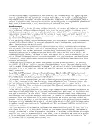 economic conditions and focus on domestic issues, have contributed to the potential for change in the legal and regulatory
framework applicable to ACE’s U.S. operations and businesses. We cannot assure that changes in laws or investigative or
enforcement activities in the various U.S states will not have a material adverse impact on our financial condition, results of
operations, or business practices. More information on insurance industry investigations, including settlement agreements and
related matters, is set forth in Note 10 to the Consolidated Financial Statements, under Item 8.
Bermuda Operations
The Insurance Act 1978 of Bermuda and related regulations, as amended (the Insurance Act), regulates the insurance busi-
ness of our Bermuda insurance subsidiaries and provides that no person may carry on any insurance business in or from
within Bermuda unless registered as an insurer by the Bermuda Monetary Authority (BMA). The Insurance Act makes no dis-
tinction between insurance and reinsurance business. The Insurance Act imposes solvency and liquidity standards and
auditing and reporting requirements on Bermuda insurance companies and grants the BMA powers to supervise, investigate,
and intervene in the affairs of insurance companies.
In 2008, the Bermuda insurance supervisory framework underwent major revision with the passage of the Insurance Amend-
ment Act 2008 (the Amendment Act). The Amendment Act established new risk-based regulatory capital adequacy and
solvency margin requirements for Bermuda insurers.
Our Bermuda domiciled insurance subsidiaries must prepare annual statutory financial statements and file them with the
BMA, and certain subsidiaries must file audited annual financial statements prepared in accordance with accounting principles
generally accepted in the U.S. (GAAP), International Financial Reporting Standards (IFRS), or any such other generally
accepted accounting principles as the BMA may recognize. These audited financials are made public by the BMA. The
Insurance Act prescribes rules for the preparation and content of the statutory financial statements and are distinct from the
financial statements prepared for presentation to an insurer’s shareholders under the Companies Act 1981 of Bermuda (the
Companies Act). These ACE subsidiaries are required to give detailed information and analyses regarding premiums, claims,
reinsurance and investments.
Under the new regulatory framework, the BMA has promulgated the Insurance (Prudential Standards) (Class 4 Solvency
Requirement) Order 2008 (the Order) which, inter alia, mandates that a Class 4 insurer’s Enhanced Capital Requirement
(ECR) be calculated by either (a) the model set out in Schedule 1 to the Order, or (b) an internal capital model which the BMA
has approved for use for this purpose. ACE’s Bermuda Class 4 insurance subsidiaries use the BMA model in calculating their
solvency requirements.
During 2011, the BMA also issued the Insurance (Prudential Standards) (Class 4 and Class 3B Solvency Requirement)
Amendment Rules 2011, Insurance (Prudential Standards) (Class E Solvency Requirement) Rules 2011 and the Insurance
(Prudential Standards) (Class 3A Solvency Requirement) Rules 2011.
The Insurance (Prudential Standards) (Class 4 and Class 3B Solvency Requirement) Amendment Rules 2011 amends the
Order for Class 4 companies issued in 2008. The Insurance (Prudential Standards) (Class E Solvency Requirement) Rules
2011 and the Insurance (Prudential Standards) (Class 3A Solvency Requirement) Rules 2011 require that as of
December 31, 2011, Class E (long term business) companies and Class 3A (general business) companies follow similar rules
as those set out above for Class 4 companies.
The new risk-based regulatory capital adequacy and solvency margin regime provides a risk-based capital model (termed the
Bermuda Solvency Capital Requirement (BSCR)) as a tool to assist the BMA both in measuring risk and in determining appro-
priate levels of capitalization. The BSCR employs a standard mathematical model that correlates the risk underwritten by
Bermuda insurers to the capital that is dedicated to their business. The framework that has been developed applies a standard
measurement format to the risk associated with an insurer’s assets, liabilities, and premiums, including a formula to take
account of catastrophe risk exposure. In order to minimize the risk of a shortfall in capital arising from an unexpected adverse
deviation and in moving towards the implementation of a risk-based capital approach, the BMA requires that insurers operate
at or above a threshold capital level (termed the Target Capital Level (TCL)), which exceeds the BSCR or approved internal
model minimum amounts.
These capital requirements require that Class 4, 3B and 3A insurers hold available statutory capital and surplus equal to or
exceeding ECR and set TCL at 120 percent of ECR. The BMA also has a degree of discretion enabling it to impose ECR on
insurers in particular cases, for instance where an insurer falls below the TCL. While they must calculate its ECR annually by
reference to either the BSCR or an approved internal model, Class 4, 3B and 3A insurers must also ensure that, at all times,
its ECR is at least equal to minimum solvency margins as prescribed on the regulations. Similar rules now apply to Class E
long term insurers, but they are being phased in over three years.


                                                                                                                              17
 
