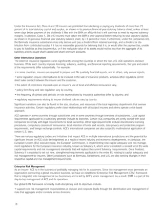 Under the Insurance Act, Class 4 and 3B insurers are prohibited from declaring or paying any dividends of more than 25
percent of its total statutory capital and surplus, as shown in its previous financial year statutory balance sheet, unless at least
seven days before payment of the dividends it files with the BMA an affidavit that it will continue to meet its required solvency
margins. In addition, Class 4, 3B or E insurers must obtain the BMA’s prior approval before reducing its total statutory capital,
as shown in its previous financial year statutory balance sheet, by 15 percent or more. Furthermore, under the Companies Act,
the Bermuda insurance subsidiaries may only declare and pay a dividend from retained earnings, and a dividend or dis-
tribution from contributed surplus if it has no reasonable grounds for believing that it is, or would after the payment be, unable
to pay its liabilities as they become due, or if the realizable value of its assets would not be less than the aggregate of its
liabilities and its issued share capital and share premium accounts.

Other International Operations
The extent of insurance regulation varies significantly among the countries in which the non-U.S. ACE operations conduct
business. While each country imposes licensing, solvency, auditing, and financial reporting requirements, the type and extent
of the requirements differ substantially. For example:
• in some countries, insurers are required to prepare and file quarterly financial reports, and in others, only annual reports;
• some regulators require intermediaries to be involved in the sale of insurance products, whereas other regulators permit
direct sales contact between the insurer and the customer;
• the extent of restrictions imposed upon an insurer’s use of local and offshore reinsurance vary;
• policy form filing and rate regulation vary by country;
• the frequency of contact and periodic on-site examinations by insurance authorities differ by country; and
• regulatory requirements relating to insurer dividend policies vary by country.
Significant variations can also be found in the size, structure, and resources of the local regulatory departments that oversee
insurance activities. Certain regulators prefer close relationships with all subject insurers and others operate a risk-based
approach.
ACE operates in some countries through subsidiaries and in some countries through branches of subsidiaries. Local capital
requirements applicable to a subsidiary generally include its branches. Certain ACE companies are jointly owned with local
companies to comply with legal requirements for local ownership. Other legal requirements include discretionary licensing
procedures, compulsory cessions of reinsurance, local retention of funds and records, data privacy and protection program
requirements, and foreign exchange controls. ACE’s international companies are also subject to multinational application of
certain U.S. laws.
There are various regulatory bodies and initiatives that impact ACE in multiple international jurisdictions and the potential for
significant impact on ACE could be heightened as a result of recent industry and economic developments. In particular, the
European Union’s (EU) executive body, the European Commission, is implementing new capital adequacy and risk manage-
ment regulations for the European insurance industry, known as Solvency II, which aims to establish a revised set of EU-wide
capital requirements and risk management standards that will replace the current Solvency I requirements. Once finalized,
Solvency II is expected to set out new, strengthened requirements applicable to the entire EU relating to capital adequacy and
risk management for insurers. Other jurisdictions such as Bermuda, Switzerland, and U.S. are also seeking changes in their
respective capital and risk management requirements.

Enterprise Risk Management
As an insurer, ACE is in the business of profitably managing risk for its customers. Since risk management must permeate an
organization conducting a global insurance business, we have an established Enterprise Risk Management (ERM) framework
that is integrated into management of our businesses and is led by ACE’s senior management. As a result, ERM is a part of the
day-to-day management of ACE and its operations.
Our global ERM framework is broadly multi-disciplinary and its objectives include:
• support core risk management responsibilities at division and corporate levels through the identification and management of
risks that aggregate and/or correlate across divisions;



18
 