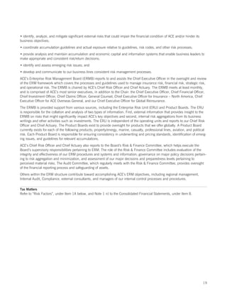 • identify, analyze, and mitigate significant external risks that could impair the financial condition of ACE and/or hinder its
business objectives;
• coordinate accumulation guidelines and actual exposure relative to guidelines, risk codes, and other risk processes;
• provide analysis and maintain accumulation and economic capital and information systems that enable business leaders to
make appropriate and consistent risk/return decisions;
• identify and assess emerging risk issues; and
• develop and communicate to our business lines consistent risk management processes.
ACE’s Enterprise Risk Management Board (ERMB) reports to and assists the Chief Executive Officer in the oversight and review
of the ERM framework which covers the processes and guidelines used to manage insurance risk, financial risk, strategic risk,
and operational risk. The ERMB is chaired by ACE’s Chief Risk Officer and Chief Actuary. The ERMB meets at least monthly,
and is comprised of ACE’s most senior executives, in addition to the Chair: the Chief Executive Officer, Chief Financial Officer,
Chief Investment Officer, Chief Claims Officer, General Counsel, Chief Executive Officer for Insurance – North America, Chief
Executive Officer for ACE Overseas General, and our Chief Executive Officer for Global Reinsurance.
The ERMB is provided support from various sources, including the Enterprise Risk Unit (ERU) and Product Boards. The ERU
is responsible for the collation and analysis of two types of information. First, external information that provides insight to the
ERMB on risks that might significantly impact ACE’s key objectives and second, internal risk aggregations from its business
writings and other activities such as investments. The ERU is independent of the operating units and reports to our Chief Risk
Officer and Chief Actuary. The Product Boards exist to provide oversight for products that we offer globally. A Product Board
currently exists for each of the following products; property/energy, marine, casualty, professional lines, aviation, and political
risk. Each Product Board is responsible for ensuring consistency in underwriting and pricing standards, identification of emerg-
ing issues, and guidelines for relevant accumulations.
ACE’s Chief Risk Officer and Chief Actuary also reports to the Board’s Risk  Finance Committee, which helps execute the
Board’s supervisory responsibilities pertaining to ERM. The role of the Risk  Finance Committee includes evaluation of the
integrity and effectiveness of our ERM procedures and systems and information; governance on major policy decisions pertain-
ing to risk aggregation and minimization, and assessment of our major decisions and preparedness levels pertaining to
perceived material risks. The Audit Committee, which regularly meets with the Risk  Finance Committee, provides oversight
of the financial reporting process and safeguarding of assets.
Others within the ERM structure contribute toward accomplishing ACE’s ERM objectives, including regional management,
Internal Audit, Compliance, external consultants, and managers of our internal control processes and procedures.

Tax Matters
Refer to “Risk Factors”, under Item 1A below, and Note 1 n) to the Consolidated Financial Statements, under Item 8.




                                                                                                                                  19
 