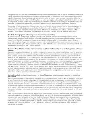 complex variables including: the current legal environment; specific settlements that may be used as precedents to settle future
claims; assumptions regarding trends with respect to claim severity and the frequency of higher severity claims; assumptions
regarding the ability to allocate liability among defendants (including bankruptcy trusts) and other insurers; the ability of a
claimant to bring a claim in a state in which they have no residency or exposure; the ability of a policyholder to claim the right
to non-products coverage; whether high-level excess policies have the potential to be accessed given the policyholder’s claim
trends and liability situation; payments to unimpaired claimants; and, the potential liability of peripheral defendants.
Accordingly, the ultimate settlement of losses, arising from either latent or non-latent causes, may be significantly greater or
less than the loss and loss expense reserves held at the date of the balance sheet. If our loss reserves are determined to be
inadequate, we will be required to increase loss reserves at the time of such determination and our net income will be
reduced. If the increase in loss reserves is large enough, we could incur a net loss and a net reduction of our capital.

The effects of emerging claim and coverage issues on our business are uncertain.
As industry practices and legislative, regulatory, judicial, social, financial, and other environmental conditions change,
unexpected and unintended issues related to claims and coverage may emerge. These issues may adversely affect our busi-
ness by either extending coverage beyond our underwriting intent or by increasing the frequency and severity of claims. In
some instances, these changes may not become apparent until some time after we have issued insurance or reinsurance con-
tracts that are affected by the changes. As a result, the full extent of liability under our insurance or reinsurance contracts may
not be known for many years after a contract is issued.

The failure of any of the loss limitation methods we employ could have an adverse effect on our results of operations or financial
condition.
We seek to manage our loss exposure by maintaining a disciplined underwriting process throughout our insurance operations.
We also look to limit our loss exposure by writing a number of our insurance and reinsurance contracts on an excess of loss
basis. Excess of loss insurance and reinsurance indemnifies the insured against losses in excess of a specified amount. In
addition, we limit program size for each client and purchase third-party reinsurance for our own account. In the case of our
assumed proportional reinsurance treaties, we seek per occurrence limitations or loss and loss expense ratio caps to limit the
impact of losses ceded by the client. In proportional reinsurance, the reinsurer shares a proportional part of the premiums and
losses of the reinsured. We also seek to limit our loss exposure by geographic diversification. Geographic zone limitations
involve significant underwriting judgments, including the determination of the area of the zones and the inclusion of a partic-
ular policy within a particular zone’s limits. Various provisions of our policies, such as limitations or exclusions from coverage
or choice of forum negotiated to limit our risks, may not be enforceable in the manner we intend. As a result, one or more
catastrophic or other events could result in claims that substantially exceed our expectations, which could have an adverse
effect on our results of operations or financial condition.

We may be unable to purchase reinsurance, and if we successfully purchase reinsurance, we are subject to the possibility of
non-payment.
We purchase reinsurance to protect against catastrophes, to increase the amount of protection we can provide our clients, and
as part of our overall risk management strategy. Our reinsurance business also purchases some retrocessional protection. A
retrocessional reinsurance agreement allows a reinsurer to cede to another company all or part of the reinsurance that was
originally assumed by the reinsurer. A reinsurer’s or retrocessionaire’s insolvency or inability or unwillingness to make timely
payments under the terms of its reinsurance agreement with us could have an adverse effect on us because we remain liable
to the insured. From time to time, market conditions have limited, and in some cases have prevented, insurers and reinsurers
from obtaining the types and amounts of reinsurance or retrocessional reinsurance that they consider adequate for their busi-
ness needs.
There is no guarantee our desired amounts of reinsurance or retrocessional reinsurance will be available in the marketplace in
the future. In addition to capacity risk, the remaining capacity may not be on terms we deem appropriate or acceptable or with
companies with whom we want to do business. Finally, we face some degree of counterparty risk whenever we purchase
reinsurance or retrocessional reinsurance. Consequently, the insolvency, inability, or unwillingness of any of our present or
future reinsurers to make timely payments to us under the terms of our reinsurance or retrocessional agreements could have
an adverse effect on us. At December 31, 2011, we had $12.4 billion of reinsurance recoverables, net of reserves for
uncollectible recoverables.




                                                                                                                                   21
 