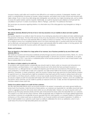 insurance industry could suffer and it would be more difficult for us to market our products. A downgrade, therefore, could
result in a substantial loss of business as insureds, ceding companies, and brokers move to other insurers and reinsurers with
higher ratings. If one or more of our debt ratings were downgraded, we could also incur higher borrowing costs, and our ability
to access the capital markets could be impacted. Additionally, we could be required to post collateral or be faced with the
cancellation of premium in certain circumstances. Refer to “Ratings”, under Item 7 for additional information.
We cannot give any assurance regarding whether or to what extent any of the rating agencies may downgrade our ratings in
the future.

Loss of Key Executives

We could be adversely affected by the loss of one or more key executives or by an inability to attract and retain qualified
personnel.
Our success depends on our ability to retain the services of our existing key executives and to attract and retain additional quali-
fied personnel in the future. The loss of the services of any of our key executives or the inability to hire and retain other highly
qualified personnel in the future could adversely affect our ability to conduct our business. This risk may be particularly acute
for us relative to some of our competitors because some of our senior executives work in countries where they are not citizens,
such as Bermuda, and work permit and immigration issues could adversely affect the ability to retain or hire key persons. We
do not maintain key person life insurance policies with respect to our employees.

Brokers and Customers

Since we depend on a few brokers for a large portion of our revenues, loss of business provided by any one of them could
adversely affect us.
We market our insurance and reinsurance worldwide primarily through insurance and reinsurance brokers. Marsh, Inc. and its
affiliates and Aon Corporation and its affiliates provided approximately 12 percent and 10 percent, respectively, of our gross
premiums written in 2011. Loss of all or a substantial portion of the business provided by one or more of these brokers could
have an adverse effect on our business.

Our reliance on brokers subjects us to credit risk.
In accordance with industry practice, we generally pay amounts owed on claims under our insurance and reinsurance con-
tracts to brokers, and these brokers, in turn, pay these amounts over to the clients that have purchased insurance or
reinsurance from us. Although the law is unsettled and depends upon the facts and circumstances of the particular case, in
some jurisdictions, if a broker fails to make such a payment, we might remain liable to the insured or ceding insurer for the
deficiency. Conversely, in certain jurisdictions, when the insured or ceding insurer pays premiums for these policies to brokers
for payment over to us, these premiums might be considered to have been paid and the insured or ceding insurer will no lon-
ger be liable to us for those amounts, whether or not we have actually received the premiums from the broker. Consequently,
we assume a degree of credit risk associated with brokers with whom we transact business. However, due to the unsettled and
fact-specific nature of the law, we are unable to quantify our exposure to this risk. To date, we have not experienced any mate-
rial losses related to these credit risks.

Certain of our policies subject us to credit risk from customers.
We offer high-deductible policies which are primarily provided in the workers’ compensation and certain general liability pro-
tection lines of our business. Under the terms of these policies, our customers are responsible for a set dollar amount per claim
and/or an aggregate amount for all covered claims before we are ultimately liable. However, we may be required under such
policies to pay third party claimants directly and then seek reimbursement for losses within the deductible from our customers.
This subjects us to credit risk from these customers. While we generally seek to mitigate this risk through collateral agreements
and maintain a provision for uncollectible accounts associated with this credit exposure, an increased inability of customers to
reimburse us in this context could have an adverse effect on our financial condition and results of operations. In addition, a
lack of credit available to our customers could impact our ability to collateralize this risk to our satisfaction, which in turn,
could reduce the amount of high-deductible policies we could offer.




24
 