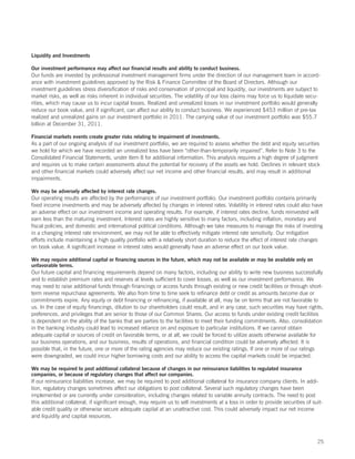 Liquidity and Investments

Our investment performance may affect our financial results and ability to conduct business.
Our funds are invested by professional investment management firms under the direction of our management team in accord-
ance with investment guidelines approved by the Risk  Finance Committee of the Board of Directors. Although our
investment guidelines stress diversification of risks and conservation of principal and liquidity, our investments are subject to
market risks, as well as risks inherent in individual securities. The volatility of our loss claims may force us to liquidate secu-
rities, which may cause us to incur capital losses. Realized and unrealized losses in our investment portfolio would generally
reduce our book value, and if significant, can affect our ability to conduct business. We experienced $453 million of pre-tax
realized and unrealized gains on our investment portfolio in 2011. The carrying value of our investment portfolio was $55.7
billion at December 31, 2011.

Financial markets events create greater risks relating to impairment of investments.
As a part of our ongoing analysis of our investment portfolio, we are required to assess whether the debt and equity securities
we hold for which we have recorded an unrealized loss have been “other-than-temporarily impaired”. Refer to Note 3 to the
Consolidated Financial Statements, under Item 8 for additional information. This analysis requires a high degree of judgment
and requires us to make certain assessments about the potential for recovery of the assets we hold. Declines in relevant stock
and other financial markets could adversely affect our net income and other financial results, and may result in additional
impairments.

We may be adversely affected by interest rate changes.
Our operating results are affected by the performance of our investment portfolio. Our investment portfolio contains primarily
fixed income investments and may be adversely affected by changes in interest rates. Volatility in interest rates could also have
an adverse effect on our investment income and operating results. For example, if interest rates decline, funds reinvested will
earn less than the maturing investment. Interest rates are highly sensitive to many factors, including inflation, monetary and
fiscal policies, and domestic and international political conditions. Although we take measures to manage the risks of investing
in a changing interest rate environment, we may not be able to effectively mitigate interest rate sensitivity. Our mitigation
efforts include maintaining a high quality portfolio with a relatively short duration to reduce the effect of interest rate changes
on book value. A significant increase in interest rates would generally have an adverse effect on our book value.

We may require additional capital or financing sources in the future, which may not be available or may be available only on
unfavorable terms.
Our future capital and financing requirements depend on many factors, including our ability to write new business successfully
and to establish premium rates and reserves at levels sufficient to cover losses, as well as our investment performance. We
may need to raise additional funds through financings or access funds through existing or new credit facilities or through short-
term reverse repurchase agreements. We also from time to time seek to refinance debt or credit as amounts become due or
commitments expire. Any equity or debt financing or refinancing, if available at all, may be on terms that are not favorable to
us. In the case of equity financings, dilution to our shareholders could result, and in any case, such securities may have rights,
preferences, and privileges that are senior to those of our Common Shares. Our access to funds under existing credit facilities
is dependent on the ability of the banks that are parties to the facilities to meet their funding commitments. Also, consolidation
in the banking industry could lead to increased reliance on and exposure to particular institutions. If we cannot obtain
adequate capital or sources of credit on favorable terms, or at all, we could be forced to utilize assets otherwise available for
our business operations, and our business, results of operations, and financial condition could be adversely affected. It is
possible that, in the future, one or more of the rating agencies may reduce our existing ratings. If one or more of our ratings
were downgraded, we could incur higher borrowing costs and our ability to access the capital markets could be impacted.

We may be required to post additional collateral because of changes in our reinsurance liabilities to regulated insurance
companies, or because of regulatory changes that affect our companies.
If our reinsurance liabilities increase, we may be required to post additional collateral for insurance company clients. In addi-
tion, regulatory changes sometimes affect our obligations to post collateral. Several such regulatory changes have been
implemented or are currently under consideration, including changes related to variable annuity contracts. The need to post
this additional collateral, if significant enough, may require us to sell investments at a loss in order to provide securities of suit-
able credit quality or otherwise secure adequate capital at an unattractive cost. This could adversely impact our net income
and liquidity and capital resources.



                                                                                                                                    25
 