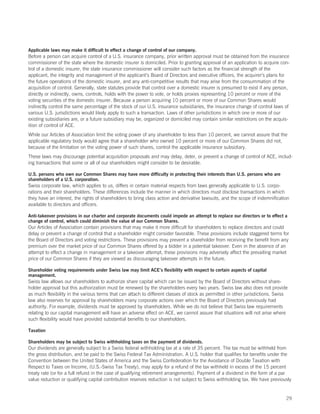 Applicable laws may make it difficult to effect a change of control of our company.
Before a person can acquire control of a U.S. insurance company, prior written approval must be obtained from the insurance
commissioner of the state where the domestic insurer is domiciled. Prior to granting approval of an application to acquire con-
trol of a domestic insurer, the state insurance commissioner will consider such factors as the financial strength of the
applicant, the integrity and management of the applicant’s Board of Directors and executive officers, the acquirer’s plans for
the future operations of the domestic insurer, and any anti-competitive results that may arise from the consummation of the
acquisition of control. Generally, state statutes provide that control over a domestic insurer is presumed to exist if any person,
directly or indirectly, owns, controls, holds with the power to vote, or holds proxies representing 10 percent or more of the
voting securities of the domestic insurer. Because a person acquiring 10 percent or more of our Common Shares would
indirectly control the same percentage of the stock of our U.S. insurance subsidiaries, the insurance change of control laws of
various U.S. jurisdictions would likely apply to such a transaction. Laws of other jurisdictions in which one or more of our
existing subsidiaries are, or a future subsidiary may be, organized or domiciled may contain similar restrictions on the acquis-
ition of control of ACE.
While our Articles of Association limit the voting power of any shareholder to less than 10 percent, we cannot assure that the
applicable regulatory body would agree that a shareholder who owned 10 percent or more of our Common Shares did not,
because of the limitation on the voting power of such shares, control the applicable insurance subsidiary.
These laws may discourage potential acquisition proposals and may delay, deter, or prevent a change of control of ACE, includ-
ing transactions that some or all of our shareholders might consider to be desirable.

U.S. persons who own our Common Shares may have more difficulty in protecting their interests than U.S. persons who are
shareholders of a U.S. corporation.
Swiss corporate law, which applies to us, differs in certain material respects from laws generally applicable to U.S. corpo-
rations and their shareholders. These differences include the manner in which directors must disclose transactions in which
they have an interest, the rights of shareholders to bring class action and derivative lawsuits, and the scope of indemnification
available to directors and officers.

Anti-takeover provisions in our charter and corporate documents could impede an attempt to replace our directors or to effect a
change of control, which could diminish the value of our Common Shares.
Our Articles of Association contain provisions that may make it more difficult for shareholders to replace directors and could
delay or prevent a change of control that a shareholder might consider favorable. These provisions include staggered terms for
the Board of Directors and voting restrictions. These provisions may prevent a shareholder from receiving the benefit from any
premium over the market price of our Common Shares offered by a bidder in a potential takeover. Even in the absence of an
attempt to effect a change in management or a takeover attempt, these provisions may adversely affect the prevailing market
price of our Common Shares if they are viewed as discouraging takeover attempts in the future.

Shareholder voting requirements under Swiss law may limit ACE’s flexibility with respect to certain aspects of capital
management.
Swiss law allows our shareholders to authorize share capital which can be issued by the Board of Directors without share-
holder approval but this authorization must be renewed by the shareholders every two years. Swiss law also does not provide
as much flexibility in the various terms that can attach to different classes of stock as permitted in other jurisdictions. Swiss
law also reserves for approval by shareholders many corporate actions over which the Board of Directors previously had
authority. For example, dividends must be approved by shareholders. While we do not believe that Swiss law requirements
relating to our capital management will have an adverse effect on ACE, we cannot assure that situations will not arise where
such flexibility would have provided substantial benefits to our shareholders.

Taxation

Shareholders may be subject to Swiss withholding taxes on the payment of dividends.
Our dividends are generally subject to a Swiss federal withholding tax at a rate of 35 percent. The tax must be withheld from
the gross distribution, and be paid to the Swiss Federal Tax Administration. A U.S. holder that qualifies for benefits under the
Convention between the United States of America and the Swiss Confederation for the Avoidance of Double Taxation with
Respect to Taxes on Income, (U.S.-Swiss Tax Treaty), may apply for a refund of the tax withheld in excess of the 15 percent
treaty rate (or for a full refund in the case of qualifying retirement arrangements). Payment of a dividend in the form of a par
value reduction or qualifying capital contribution reserves reduction is not subject to Swiss withholding tax. We have previously


                                                                                                                                29
 