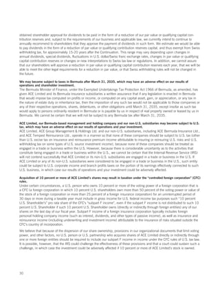 obtained shareholder approval for dividends to be paid in the form of a reduction of our par value or qualifying capital con-
tribution reserves and, subject to the requirements of our business and applicable law, we currently intend to continue to
annually recommend to shareholders that they approve the payment of dividends in such form. We estimate we would be able
to pay dividends in the form of a reduction of par value or qualifying contribution reserves capital, and thus exempt from Swiss
withholding tax, for approximately 15-20 years after the Continuation. This range may vary depending upon changes in
annual dividends, special dividends, fluctuations in U.S. dollar/Swiss franc exchange rates, changes in par value or qualifying
capital contribution reserves or changes or new interpretations to Swiss tax law or regulations. In addition, we cannot assure
that our shareholders will approve a reduction in par value or qualifying capital contribution reserves each year, that we will be
able to meet the other legal requirements for a reduction in par value, or that Swiss withholding rules will not be changed in
the future.

We may become subject to taxes in Bermuda after March 31, 2035, which may have an adverse effect on our results of
operations and shareholder investment.
The Bermuda Minister of Finance, under the Exempted Undertakings Tax Protection Act 1966 of Bermuda, as amended, has
given ACE Limited and its Bermuda insurance subsidiaries a written assurance that if any legislation is enacted in Bermuda
that would impose tax computed on profits or income, or computed on any capital asset, gain, or appreciation, or any tax in
the nature of estate duty or inheritance tax, then the imposition of any such tax would not be applicable to those companies or
any of their respective operations, shares, debentures, or other obligations until March 31, 2035, except insofar as such tax
would apply to persons ordinarily resident in Bermuda or is payable by us in respect of real property owned or leased by us in
Bermuda. We cannot be certain that we will not be subject to any Bermuda tax after March 31, 2035.

ACE Limited, our Bermuda-based management and holding company and our non-U.S. subsidiaries may become subject to U.S.
tax, which may have an adverse effect on our results of operations and your investment.
ACE Limited, ACE Group Management  Holdings Ltd. and our non-U.S. subsidiaries, including ACE Bermuda Insurance Ltd.,
and ACE Tempest Reinsurance Ltd., operate in a manner so that none of these companies should be subject to U.S. tax (other
than U.S. excise tax on insurance and reinsurance premium income attributable to insuring or reinsuring U.S. risks and U.S.
withholding tax on some types of U.S. source investment income), because none of these companies should be treated as
engaged in a trade or business within the U.S. However, because there is considerable uncertainty as to the activities that
constitute being engaged in a trade or business within the U.S., we cannot be certain that the Internal Revenue Service (IRS)
will not contend successfully that ACE Limited or its non-U.S. subsidiaries are engaged in a trade or business in the U.S. If
ACE Limited or any of its non-U.S. subsidiaries were considered to be engaged in a trade or business in the U.S., such entity
could be subject to U.S. corporate income and branch profits taxes on the portion of its earnings effectively connected to such
U.S. business, in which case our results of operations and your investment could be adversely affected.

Acquisition of 10 percent or more of ACE Limited’s shares may result in taxation under the “controlled foreign corporation” (CFC)
rules.
Under certain circumstances, a U.S. person who owns 10 percent or more of the voting power of a foreign corporation that is
a CFC (a foreign corporation in which 10 percent U.S. shareholders own more than 50 percent of the voting power or value of
the stock of a foreign corporation or more than 25 percent of a foreign insurance corporation) for an uninterrupted period of
30 days or more during a taxable year must include in gross income for U.S. federal income tax purposes such “10 percent
U.S. Shareholder’s” pro rata share of the CFC’s “subpart F income”, even if the subpart F income is not distributed to such 10
percent U.S. Shareholder if such 10 percent U.S. Shareholder owns (directly or indirectly through foreign entities) any of our
shares on the last day of our fiscal year. Subpart F income of a foreign insurance corporation typically includes foreign
personal holding company income (such as interest, dividends, and other types of passive income), as well as insurance and
reinsurance income (including underwriting and investment income) attributable to the insurance of risks situated outside the
CFC’s country of incorporation.
We believe that because of the dispersion of our share ownership, provisions in our organizational documents that limit voting
power, and other factors, no U.S. person or U.S. partnership who acquires shares of ACE Limited directly or indirectly through
one or more foreign entities should be required to include our subpart F income in income under the CFC rules of U.S. tax law.
It is possible, however, that the IRS could challenge the effectiveness of these provisions and that a court could sustain such a
challenge, in which case the investment could be adversely affected if 10 percent or more of ACE Limited’s stock is owned.




30
 