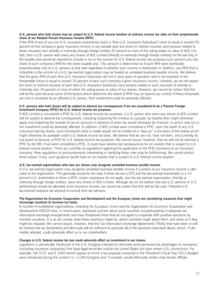 U.S. persons who hold shares may be subject to U.S. federal income taxation at ordinary income tax rates on their proportionate
share of our Related Person Insurance Income (RPII).
If the RPII of any of our non-U.S. insurance subsidiaries (each a “Non-U.S. Insurance Subsidiary”) were to equal or exceed 20
percent of that company’s gross insurance income in any taxable year and direct or indirect insureds (and persons related to
those insureds) own directly or indirectly through foreign entities 20 percent or more of the voting power or value of ACE Lim-
ited, then a U.S. person who owns any shares of ACE Limited (directly or indirectly through foreign entities) on the last day of
the taxable year would be required to include in his or her income for U.S. federal income tax purposes such person’s pro rata
share of such company’s RPII for the entire taxable year. This amount is determined as if such RPII were distributed
proportionately only to U.S. persons at that date regardless of whether such income is distributed. In addition, any RPII that is
includible in the income of a U.S. tax-exempt organization may be treated as unrelated business taxable income. We believe
that the gross RPII of each Non-U.S. Insurance Subsidiary did not in prior years of operation and is not expected in the
foreseeable future to equal or exceed 20 percent of each such company’s gross insurance income. Likewise, we do not expect
the direct or indirect insureds of each Non-U.S. Insurance Subsidiary (and persons related to such insureds) to directly or
indirectly own 20 percent or more of either the voting power or value of our shares. However, we cannot be certain that this
will be the case because some of the factors which determine the extent of RPII may be beyond our control. If these thresholds
are met or exceeded by an affected U.S. person, their investment could be adversely affected.

U.S. persons who hold shares will be subject to adverse tax consequences if we are considered to be a Passive Foreign
Investment Company (PFIC) for U.S. federal income tax purposes.
If ACE Limited is considered a PFIC for U.S. federal income tax purposes, a U.S. person who owns any shares of ACE Limited
will be subject to adverse tax consequences, including subjecting the investor to a greater tax liability than might otherwise
apply and subjecting the investor to tax on amounts in advance of when tax would otherwise be imposed, in which case his or
her investment could be adversely affected. In addition, if ACE Limited were considered a PFIC, upon the death of any U.S.
individual owning shares, such individual’s heirs or estate would not be entitled to a “step-up” in the basis of the shares which
might otherwise be available under U.S. federal income tax laws. We believe that we are not, have not been, and currently do
not expect to become, a PFIC for U.S. federal income tax purposes. We cannot assure, however, that we will not be deemed a
PFIC by the IRS. If we were considered a PFIC, it could have adverse tax consequences for an investor that is subject to U.S.
federal income taxation. There are currently no regulations regarding the application of the PFIC provisions to an insurance
company. New regulations or pronouncements interpreting or clarifying these rules may be forthcoming. We cannot predict
what impact, if any, such guidance would have on an investor that is subject to U.S. federal income taxation.

U.S. tax-exempt organizations who own our shares may recognize unrelated business taxable income.
A U.S. tax-exempt organization may recognize unrelated business taxable income if a portion of our insurance income is allo-
cated to the organization. This generally would be the case if either we are a CFC and the tax-exempt shareholder is a 10
percent U.S. shareholder or there is RPII, certain exceptions do not apply, and the tax-exempt organization, directly or
indirectly through foreign entities, owns any shares of ACE Limited. Although we do not believe that any U.S. persons or U.S.
partnerships should be allocated such insurance income, we cannot be certain that this will be the case. Potential U.S.
tax-exempt investors are advised to consult their tax advisors.

The Organization for Economic Cooperation and Development and the European Union are considering measures that might
encourage countries to increase our taxes.
A number of multilateral organizations, including the European Union and the Organization for Economic Cooperation and
Development (OECD) have, in recent years, expressed concern about some countries not participating in adequate tax
information exchange arrangements and have threatened those that do not agree to cooperate with punitive sanctions by
member countries. It is as yet unclear what these sanctions might be, which countries might adopt them, and when or if they
might be imposed. We cannot assure, however, that the Tax Information Exchange Agreements (TIEAs) that have been or will
be entered into by Switzerland and Bermuda will be sufficient to preclude all of the sanctions described above, which, if ulti-
mately adopted, could adversely affect us or our shareholders.

Changes in U.S. federal income tax law could adversely affect an investment in our shares.
Legislation is periodically introduced in the U.S. Congress intended to eliminate some perceived tax advantages of companies
(including insurance companies) that have legal domiciles outside the United States but have certain U.S. connections. For
example, HR 3157 and S 1693 (which appear to mirror a tax proposal contained in the President’s Fiscal Year 2012 Budget)
were introduced during the current (i.e. 112th) Congress and, if enacted, would effectively render cross border affiliate



                                                                                                                              31
 