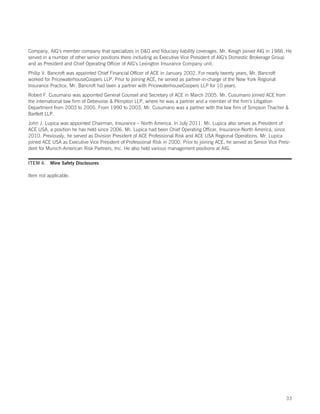 Company, AIG’s member company that specializes in DO and fiduciary liability coverages. Mr. Keogh joined AIG in 1986. He
served in a number of other senior positions there including as Executive Vice President of AIG’s Domestic Brokerage Group
and as President and Chief Operating Officer of AIG’s Lexington Insurance Company unit.
Philip V. Bancroft was appointed Chief Financial Officer of ACE in January 2002. For nearly twenty years, Mr. Bancroft
worked for PricewaterhouseCoopers LLP. Prior to joining ACE, he served as partner-in-charge of the New York Regional
Insurance Practice. Mr. Bancroft had been a partner with PricewaterhouseCoopers LLP for 10 years.
Robert F. Cusumano was appointed General Counsel and Secretary of ACE in March 2005. Mr. Cusumano joined ACE from
the international law firm of Debevoise  Plimpton LLP, where he was a partner and a member of the firm’s Litigation
Department from 2003 to 2005. From 1990 to 2003, Mr. Cusumano was a partner with the law firm of Simpson Thacher 
Bartlett LLP.
John J. Lupica was appointed Chairman, Insurance – North America, in July 2011. Mr. Lupica also serves as President of
ACE USA, a position he has held since 2006. Mr. Lupica had been Chief Operating Officer, Insurance-North America, since
2010. Previously, he served as Division President of ACE Professional Risk and ACE USA Regional Operations. Mr. Lupica
joined ACE USA as Executive Vice President of Professional Risk in 2000. Prior to joining ACE, he served as Senior Vice Presi-
dent for Munich-American Risk Partners, Inc. He also held various management positions at AIG.

ITEM 4. Mine Safety Disclosures

Item not applicable.




                                                                                                                            33
 