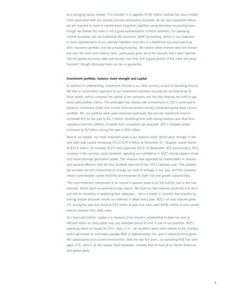 as a plunging equity market. This resulted in a negative $706 million realized fair value-related
mark associated with our variable annuity reinsurance business. As we have explained before,
we are required to mark to market these long-term liabilities using derivative accounting even
though we believe the mark is not a good representation of those liabilities. For operating
income purposes, we use traditional life insurance GAAP accounting, which in our judgment
is more representative of our ultimate liabilities since this is a traditional buy-and-hold long-
term insurance portfolio and not a trading business. We believe while interest rates will remain
low over the short and medium term, particularly given all of the liquidity that’s been injected
into the global economy, rates will recover over time and a good portion of the mark will prove
transient, though obviously there can be no guarantee.



Investment portfolio, balance sheet strength and capital

In addition to underwriting, investment income is our other primary source of operating income.
We take a conservative approach to our investment activities because we are fiduciaries of
these assets, which comprise the capital of our company and the loss reserves we hold to pay
future policyholder claims. The prolonged low interest rate environment in 2011 continued to
pressure investment yields and income from our predominantly investment-grade fixed income
portfolio. Yet, our portfolio book yield remained essentially flat and net investment income
increased 8% for the year to $2.2 billion, benefiting from both strong positive cash flow from
operations and the addition of assets from companies we acquired. ACE’s invested assets
increased by $4 billion during the year to $56 billion.

Next to our people, our most important asset is our balance sheet, which grew stronger in the
year with total capital increasing 5% to $29.4 billion at December 31. Tangible capital stands
at $24.6 billion, an increase of 6% from year-end 2010. In November, ACE announced a 34%
increase in the common stock dividend, signaling our confidence in ACE’s strong balance sheet
and future earnings generation power. The measure was approved by shareholders in January
and became effective with the first dividend payment of the 2012 calendar year. This substan-
tial increase did not compromise or change our view of strategy in any way, and the company
retains considerable capital flexibility and firepower for both risk and growth opportunities.

The most important component of an insurer’s balance sheet is on the liability side or the loss
reserves, which back our promise to pay claims. We treat our loss reserves prudently and don’t
just rely on ourselves in assessing their adequacy – we’re a leader in industry best practice by
having outside actuaries review our reserves in detail every year. ACE’s net loss reserves grew
2% during the year and stood at $25 billion at year-end, even with $556 million in prior period
reserve releases from older years.

As I have said before, capital is a measure of an insurer’s wherewithal to take risk and an
efficient return on that capital over any extended period of time is one of our priorities. ACE’s
operating return on equity for 2011 was 11% – an excellent return both relative to the industry,
which generated an estimated average ROE of approximately 4%, and in absolute terms given
the catastrophes and current environment. Over the last five years, our operating ROE has aver-
aged 15%, which, as the nearby chart illustrates, exceeds that of most of our North American
and global peers.




                                                                                                    5
 