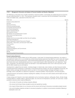 ITEM 7. Management’s Discussion and Analysis of Financial Condition and Results of Operations

The following is a discussion of our results of operations, financial condition, and liquidity and capital resources as of and for
the year ended December 31, 2011. This discussion should be read in conjunction with the Consolidated Financial State-
ments and related notes, under Item 8 of this Form 10-K.
MDA Index                                                                                                                  Page No.

Forward-Looking Statements                                                                                                     37
Overview                                                                                                                       39
Executive Summary                                                                                                              40
Critical Accounting Estimates                                                                                                  41
Consolidated Operating Results                                                                                                 60
Prior Period Development                                                                                                       63
Segment Operating Results                                                                                                      67
Net Investment Income                                                                                                          75
Net Realized and Unrealized Gains (Losses)                                                                                     75
Other Income and Expense Items                                                                                                 77
Investments                                                                                                                    77
Asbestos and Environmental (AE) and Other Run-off Liabilities                                                                 83
Catastrophe Management                                                                                                         84
Natural Catastrophe Property Reinsurance Program                                                                               85
Political Risk, Trade Credit, and Structured Trade Credit                                                                      86
Crop Insurance                                                                                                                 87
Liquidity                                                                                                                      88
Capital Resources                                                                                                              91
Contractual Obligations and Commitments                                                                                        93
Credit Facilities                                                                                                              94
Ratings                                                                                                                        95
Recent Accounting Pronouncements                                                                                               96

Forward-Looking Statements
The Private Securities Litigation Reform Act of 1995 provides a “safe harbor” for forward-looking statements. Any written or
oral statements made by us or on our behalf may include forward-looking statements that reflect our current views with respect
to future events and financial performance. These forward-looking statements are subject to certain risks, uncertainties, and
other factors that could, should potential events occur, cause actual results to differ materially from such statements. These
risks, uncertainties, and other factors (which are described in more detail elsewhere herein and in other documents we file
with the SEC) include but are not limited to:
•developments in global financial markets, including changes in interest rates, stock markets, and other financial markets,
increased government involvement or intervention in the financial services industry, the cost and availability of financing, and
foreign currency exchange rate fluctuations (which we refer to in this report as foreign exchange and foreign currency
exchange), which could affect our statement of operations, investment portfolio, financial position, and financing plans;
• general economic and business conditions resulting from volatility in the stock and credit markets and the depth and dura-
tion of recession;
• losses arising out of natural or man-made catastrophes such as hurricanes, typhoons, earthquakes, floods, climate change
(including effects on weather patterns, greenhouse gases, sea, land and air temperatures, sea levels, rain and snow), nuclear
accidents or terrorism which could be affected by:
    • the number of insureds and ceding companies affected;
    • the amount and timing of losses actually incurred and reported by insureds;
    • the impact of these losses on our reinsurers and the amount and timing of reinsurance recoverable actually received;
    • the cost of building materials and labor to reconstruct properties or to perform environmental remediation following a
    catastrophic event; and


                                                                                                                                 37
 