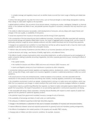 • complex coverage and regulatory issues such as whether losses occurred from storm surge or flooding and related law-
     suits;
• actions that rating agencies may take from time to time, such as financial strength or credit ratings downgrades or placing
these ratings on credit watch negative or the equivalent;
• global political conditions, the occurrence of any terrorist attacks, including any nuclear, radiological, biological, or chemical
events, or the outbreak and effects of war, and possible business disruption or economic contraction that may result from such
events;
• the ability to collect reinsurance recoverable, credit developments of reinsurers, and any delays with respect thereto and
changes in the cost, quality, or availability of reinsurance;
• actual loss experience from insured or reinsured events and the timing of claim payments;
• the uncertainties of the loss-reserving and claims-settlement processes, including the difficulties associated with assessing
environmental damage and asbestos-related latent injuries, the impact of aggregate-policy-coverage limits, and the impact of
bankruptcy protection sought by various asbestos producers and other related businesses and the timing of loss payments;
• changes to our assessment as to whether it is more likely than not that we will be required to sell, or have the intent to sell,
available for sale fixed maturities before their anticipated recovery;
• infection rates and severity of pandemics and their effects on our business operations and claims activity;
• judicial decisions and rulings, new theories of liability, legal tactics, and settlement terms;
• the effects of public company bankruptcies and/or accounting restatements, as well as disclosures by and investigations of
public companies relating to possible accounting irregularities, and other corporate governance issues, including the effects of
such events on:
     • the capital markets;
     • the markets for directors and officers (DO) and errors and omissions (EO) insurance; and
     • claims and litigation arising out of such disclosures or practices by other companies;
• uncertainties relating to governmental, legislative and regulatory policies, developments, actions, investigations and treaties,
which, among other things, could subject us to insurance regulation or taxation in additional jurisdictions or affect our current
operations;
• the actual amount of new and renewal business, market acceptance of our products, and risks associated with the
introduction of new products and services and entering new markets, including regulatory constraints on exit strategies;
• the competitive environment in which we operate, including trends in pricing or in policy terms and conditions, which may
differ from our projections and changes in market conditions that could render our business strategies ineffective or obsolete;
• acquisitions made by us performing differently than expected, our failure to realize anticipated expense-related efficiencies or
growth from acquisitions, the impact of acquisitions on our pre-existing organization or announced acquisitions not closing;
• risks associated with being a Swiss corporation, including reduced flexibility with respect to certain aspects of capital man-
agement and the potential for additional regulatory burdens;
• the potential impact from government-mandated insurance coverage for acts of terrorism;
• the availability of borrowings and letters of credit under our credit facilities;
• the adequacy of collateral supporting funded high deductible programs;
• changes in the distribution or placement of risks due to increased consolidation of insurance and reinsurance brokers;
• material differences between actual and expected assessments for guaranty funds and mandatory pooling arrangements;
• the effects of investigations into market practices in the property and casualty (PC) industry;
• changing rates of inflation and other economic conditions, for example, recession;



38
 