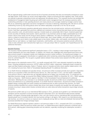 We are organized along a profit center structure by line of business and territory that does not necessarily correspond to corpo-
rate legal entities. Profit centers can access various legal entities, subject to licensing and other regulatory rules. Profit centers
are expected to generate underwriting income and appropriate risk-adjusted returns. This corporate structure has facilitated the
development of management talent by giving each profit center’s senior management team the necessary autonomy within
underwriting authorities to make operating decisions and create products and coverages needed by its target customer base.
We are an underwriting organization and senior management is focused on delivering underwriting profit. We strive to achieve
underwriting income by only writing policies which we believe adequately compensate us for the risk we accept.

Our insurance and reinsurance operations generate gross revenues from two principal sources: premiums and investment
income. Cash flow is generated from premiums collected and investment income received less paid losses and loss expenses,
policy acquisition costs, and administrative expenses. Invested assets are substantially held in liquid, investment grade fixed
income securities of relatively short duration. Claims payments in any short-term period are highly unpredictable due to the
random nature of loss events and the timing of claims awards or settlements. The value of investments held to pay future
claims is subject to market forces such as the level of interest rates, stock market volatility, and credit events such as corporate
defaults. The actual cost of claims is also volatile based on loss trends, inflation rates, court awards, and catastrophes. We
believe that our cash balance, our highly liquid investments, credit facilities, and reinsurance protection provide sufficient liq-
uidity to meet unforeseen claim demands that might occur in the year ahead. Refer to “Liquidity” and “Capital Resources” for
additional information.

Executive Summary
The insurance industry experienced significant catastrophe losses in 2011, resulting in above average insured losses from
natural catastrophes and man-made disasters. In addition, the industry was challenged with several government fiscal crises,
slow economic growth in developed markets and challenging insurance market conditions. Our long-pursued strategy is to
achieve product and geographic diversification on a global scale while maintaining underwriting discipline and trading market
share for underwriting profit. This has given us greater balance between those product areas exposed to the PC cycle and
those that are not.

With respect to the catastrophe events of 2011, our results compared with 2010, were adversely impacted by net after-tax
losses, including reinstatement premiums, of $767 million and $342 million, respectively. Catastrophe losses included the
Japan and New Zealand earthquakes, floods in Thailand, storms in Australia and other severe weather related events in the
U.S. including Hurricane Irene. Refer to “Consolidated Operating Results” for additional information.

In our North American wholesale and specialty division, net premiums written increased primarily due to growth in Agriculture
driven by our acquisition of Rain and Hail Insurance Service, Inc. (Rain and Hail). In 2011, we have written substantially
more premium volume in Agriculture than we originally projected due to higher crop commodity prices. To complement our
Agriculture business strategy, we acquired Penn Millers Holding Corporation (PMHC) on November 30, 2011. PMHC operates
under our Insurance – North American segment. See Note 2 to the Consolidated Financial Statements for additional
information. Offsetting this was a decrease in our wholesale casualty net premiums written due to competitive market con-
ditions and adherence to our underwriting standards. In our North American retail division, net premiums written increased in
targeted classes including AH and certain property and professional lines as well as personal lines business. Our North
American portfolio benefited from positive renewal rates across most classes of property and casualty lines with greater price
increases occurring in classes where industry combined ratios are under stress and where transactions require larger amounts
of capacity.

Net premiums written were up in our international PC business in 2011, primarily due to growth in our international retail
operations and the acquisition of Jerneh Insurance Berhad in December 2010. Our international retail business reported
growth in all regions including double digit growth in Asia, and Latin America and our international AH and personal lines
reported growth due to increased retention and new business writings in all regions. With respect to our International whole-
sale business, we continue to reduce our exposure due to inadequate pricing. Both our retail and wholesale International PC
businesses benefited from foreign exchange impact.

Our Global Reinsurance segment reported a decline in net premiums written in 2011, compared with 2010, as conditions
remain competitive. While net premiums written were down, our Global Reinsurance segment produced a combined ratio of
85.6 percent, reflecting good underwriting discipline and risk selection, especially considering the catastrophes recorded in
2011.


40
 