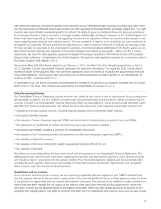 AH premiums continue to experience growth driven primarily by our international AH business. Our Asian and Latin Ameri-
can AH businesses contributed double digit growth even after adjusting for favorable foreign exchange impact. Our U.S. AH
business also demonstrated meaningful growth. In contrast, the ability to grow our Combined Insurance premiums continues
to be hampered by the economic recession in its target markets. Additionally, Combined’s business in the United Kingdom and
Ireland has been impacted by changes in the regulatory environment as regulators in these two countries have adopted a new
stance regarding sales practices and customer service. This has resulted in a need for us to re-evaluate our sales model and to
re-engineer our processes. We have put these two operations on a sales moratorium while we re-evaluate our business model.
We have decided to cease sales in the small Spanish subsidiary of Combined-Ireland indefinitely. In the fourth quarter we set-
tled enforcement proceedings with regulators in the United Kingdom and Ireland by paying $6.1 million and $5.2 million,
respectively. We intend to seek regulatory approval to integrate all European operations of Combined into our ACE European
Group Limited subsidiary, incorporated in the United Kingdom. We expect to seek regulatory approval to re-commence sales in
the United Kingdom and Ireland in 2012.
We acquired New York Life’s Korea operations on February 1, 2011 and New York Life’s Hong Kong operations on April 1,
2011. See Note 2 to the Consolidated Financial Statements for additional information. The results for 2011 include eleven
months of results for the acquired New York Life Korea operations and nine months of results for the acquired New York Life
Hong Kong operations. Life revenues were up primarily due to these acquisitions as well as growth in our International Life
business in 2011, compared with 2010.
In November 2011, the Board of Directors recommended an increase of 34 percent to our quarterly dividend from $0.35 per
share to $0.47 per share. This increase was approved by our shareholders on January 9, 2012.

Critical Accounting Estimates
Our Consolidated Financial Statements include amounts that, either by their nature or due to requirements of accounting princi-
ples generally accepted in the U.S. (GAAP), are determined using best estimates and assumptions. While we believe that the
amounts included in our Consolidated Financial Statements reflect our best judgment, actual amounts could ultimately materi-
ally differ from those currently presented. We believe the items that require the most subjective and complex estimates are:
• unpaid loss and loss expense reserves, including long-tail asbestos and environmental (AE) reserves;
• future policy benefits reserves;
• the valuation of value of business acquired (VOBA) and amortization of deferred policy acquisition costs and VOBA;
• the assessment of risk transfer for certain structured insurance and reinsurance contracts;
• reinsurance recoverable, including a provision for uncollectible reinsurance;
• the valuation of our investment portfolio and assessment of other-than-temporary impairments (OTTI);
• the valuation of deferred tax assets;
• the valuation of derivative instruments related to guaranteed living benefits (GLB); and
• the valuation of goodwill.
We believe our accounting policies for these items are of critical importance to our Consolidated Financial Statements. The
following discussion provides more information regarding the estimates and assumptions required to arrive at these amounts
and should be read in conjunction with the sections entitled: Prior Period Development, Asbestos and Environmental (AE)
and Other Run-off Liabilities, Reinsurance Recoverable on Ceded Reinsurance, Investments, Net Realized and Unrealized
Gains (Losses), and Other Income and Expense Items.

Unpaid losses and loss expenses
As an insurance and reinsurance company, we are required by applicable laws and regulations and GAAP to establish loss
and loss expense reserves for the estimated unpaid portion of the ultimate liability for losses and loss expenses under the terms
of our policies and agreements with our insured and reinsured customers. The estimate of the liabilities includes provisions for
claims that have been reported but are unpaid at the balance sheet date (case reserves) and for obligations on claims that
have been incurred but not reported (IBNR) at the balance sheet date. IBNR may also include provisions to account for the
possibility that reported claims may settle for amounts that differ from the established case reserves. Loss reserves also include



                                                                                                                               41
 