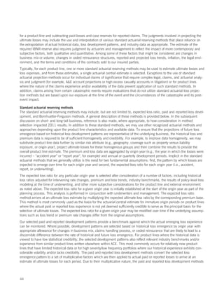 for a product line and subtracting paid losses and case reserves for reported claims. The judgments involved in projecting the
ultimate losses may include the use and interpretation of various standard actuarial reserving methods that place reliance on
the extrapolation of actual historical data, loss development patterns, and industry data as appropriate. The estimate of the
required IBNR reserve also requires judgment by actuaries and management to reflect the impact of more contemporary and
subjective factors, both qualitative and quantitative. Among some of these factors that might be considered are changes in
business mix or volume, changes in ceded reinsurance structures, reported and projected loss trends, inflation, the legal envi-
ronment, and the terms and conditions of the contracts sold to our insured parties.
Typically, for each product line, one or more standard actuarial reserving methods may be used to estimate ultimate losses and
loss expenses, and from these estimates, a single actuarial central estimate is selected. Exceptions to the use of standard
actuarial projection methods occur for individual claims of significance that require complex legal, claims, and actuarial analy-
sis and judgment (for example, AE account projections or high excess casualty accounts in litigation) or for product lines
where the nature of the claims experience and/or availability of the data prevent application of such standard methods. In
addition, claims arising from certain catastrophic events require evaluations that do not utilize standard actuarial loss projec-
tion methods but are based upon our exposure at the time of the event and the circumstances of the catastrophe and its post-
event impact.

Standard actuarial reserving methods
The standard actuarial reserving methods may include, but are not limited to, expected loss ratio, paid and reported loss devel-
opment, and Bornhuetter-Ferguson methods. A general description of these methods is provided below. In the subsequent
discussion on short- and long-tail business, reference is also made, where appropriate, to how consideration in method
selection impacted 2011 results. In addition to these standard methods, we may use other recognized actuarial methods and
approaches depending upon the product line characteristics and available data. To ensure that the projections of future loss
emergence based on historical loss development patterns are representative of the underlying business, the historical loss and
premium data is required to be of sufficient homogeneity and credibility. For example, to improve data homogeneity, we may
subdivide product line data further by similar risk attribute (e.g., geography, coverage such as property versus liability
exposure, or origin year), project ultimate losses for these homogenous groups and then combine the results to provide the
overall product line estimate. The premium and loss data are aggregated by origin year (e.g., the year in which the losses were
incurred – “accident year” or “report year”, for example) and annual or quarterly development periods. Implicit in the standard
actuarial methods that we generally utilize is the need for two fundamental assumptions: first, the pattern by which losses are
expected to emerge over time for each origin year and second, the expected loss ratio for each origin year (i.e., accident,
report, or underwriting).
The expected loss ratio for any particular origin year is selected after consideration of a number of factors, including historical
loss ratios adjusted for intervening rate changes, premium and loss trends, industry benchmarks, the results of policy level loss
modeling at the time of underwriting, and other more subjective considerations for the product line and external environment
as noted above. The expected loss ratio for a given origin year is initially established at the start of the origin year as part of the
planning process. This analysis is performed in conjunction with underwriters and management. The expected loss ratio
method arrives at an ultimate loss estimate by multiplying the expected ultimate loss ratio by the corresponding premium base.
This method is most commonly used as the basis for the actuarial central estimate for immature origin periods on product lines
where the actual paid or reported loss experience is not yet deemed sufficiently credible to serve as the principal basis for the
selection of ultimate losses. The expected loss ratio for a given origin year may be modified over time if the underlying assump-
tions such as loss trend or premium rate changes differ from the original assumptions.
Our selected paid and reported development patterns provide a benchmark against which the actual emerging loss experience
can be monitored. Where possible, development patterns are selected based on historical loss emergence by origin year with
appropriate allowance for changes in business mix, claims handling process, or ceded reinsurance that are likely to lead to a
discernible difference between the rate of historical and future loss emergence. For product lines where the historical data is
viewed to have low statistical credibility, the selected development patterns also reflect relevant industry benchmarks and/or
experience from similar product lines written elsewhere within ACE. This most commonly occurs for relatively new product
lines that have limited historical data or for high severity/low frequency portfolios where our historical experience exhibits con-
siderable volatility and/or lacks credibility. The paid and reported loss development methods convert the selected loss
emergence pattern to a set of multiplicative factors which are then applied to actual paid or reported losses to arrive at an
estimate of ultimate losses for each period. Due to their multiplicative nature, the paid and reported loss development methods




44
 