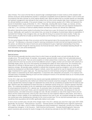 value of losses. This is due to the fact that an actuarial range is developed based on known events as of the valuation date
whereas actual prior period development reported in subsequent consolidated financial statements relates in part to events and
circumstances that were unknown as of the original valuation date. While we believe that our recorded reserves are reasonable
and represent management’s best estimate for each product line as of the current valuation date, future changes to our view of
the ultimate liabilities are possible. A five percent change in our net loss reserves equates to $1.3 billion and represents five
percent of shareholders’ equity at December 31, 2011. Historically, including AE reserve charges, our reserves, at times,
have developed in excess of 10 percent of recorded amounts. Refer to “Analysis of Losses and Loss Expenses Development”,
under Item 1, for a summary of historical volatility between estimated loss reserves and ultimate loss settlements.
We perform internal loss reserve studies for all product lines at least once a year; the timing of such studies varies throughout
the year. Additionally, each quarter for most product lines, we review the emergence of actual losses relative to expectations. If
warranted from findings in loss emergence tests, we may alter the timing of our product line reserve studies. Finally, loss
reserve studies are performed annually by external third-parties and the findings are used to test the reasonability of our
internal findings.
The time period between the date of loss occurrence and the final payment date of the ensuing claim(s) is referred to as the
“claim-tail”. The following is a discussion of specific reserving considerations for both short-tail and long-tail product lines. In
this section, we reference the nature of recent prior period development to give a high-level understanding of how these
considerations translate through the reserving process into financial decisions. Refer to “Consolidated Operating Results” for
more information on prior period development.

Short-tail and long-tail business

Short-tail business
Short-tail business generally describes product lines for which losses are typically known and paid shortly after the loss
actually occurs. This would include, for example, most property, personal accident, aviation hull, and automobile physical
damage policies that we write. There are some exceptions on certain product lines or events (e.g., major hurricanes or earth-
quakes) where the event has occurred, but the final settlement amount is highly uncertain and not known with certainty for a
potentially lengthy period. Due to the short reporting and development pattern for these product lines, the uncertainty asso-
ciated with our estimate of ultimate losses for any particular accident period diminishes relatively quickly as actual loss
experience emerges. We typically assign credibility to methods that incorporate actual loss emergence, such as the paid and
reported loss development and Bornhuetter-Ferguson methods, sooner than would be the case for long-tail lines at a similar
stage of development for a given origin year. The reserving process for short-tail losses arising from catastrophic events typi-
cally involves an assessment by the claims department, in conjunction with underwriters and actuaries, of our exposure and
estimated losses immediately following an event and then subsequent revisions of the estimated losses as our insureds provide
updated actual loss information.
For the 2011 origin year, the short-tail line loss reserves were typically established for the non-catastrophe exposures using a
combination of the expected loss ratio method and methods that incorporate actual loss emergence. As the year progressed,
we also adjusted these reserves for large non-catastrophe loss activity that we considered to be greater than the historical aver-
ages. Reserves were also established for losses that arose on catastrophe activity during 2011 using the approach described
above. The underlying calculation for the non-catastrophe losses requires initial expected loss ratios by product line adjusted
for actual experience during the 2011 calendar year. As previously noted, the derivation of initial loss ratios incorporates
actuarial projections of prior years’ losses, past and expected future loss and exposure trends, rate adequacy for new and
renewal business, and ceded reinsurance coverage and costs. We also considered our view of the impact of terms and con-
ditions and the market environment, which by their nature tend to be more subjective relative to other factors. Since there is
some degree of random volatility of non-catastrophe loss experience from year to year, we considered average loss experience
over several years when developing loss estimates for the current accident year. For our short-tail businesses taken as a whole,
overall loss trend assumptions did not differ significantly relative to prior years.
In terms of prior accident years, the bulk of the changes made in the 2011 calendar year arose from origin years 2007-2009.
Specifically, the Insurance – North American, Insurance – Overseas General, and Global Reinsurance segments experienced
$111 million, $136 million, and $13 million of favorable prior period development, respectively, primarily due to lower than
anticipated loss emergence. In the Insurance – North American and Insurance – Overseas General segments, these prior
period movements were primarily the result of changes to the ultimate loss estimates for the 2007-2009 origin years in



46
 