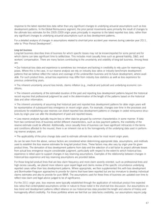 response to the latest reported loss data rather than any significant changes to underlying actuarial assumptions such as loss
development patterns. In the Global Reinsurance segment, the prior period movements were primarily the result of changes to
the ultimate loss estimates for the 2005-2009 origin years principally in response to the latest reported loss data, rather than
any significant changes to underlying actuarial assumptions such as loss development patterns.
For a detailed analysis of changes in assumptions related to short-tail prior accident year reserves during calendar year 2011,
refer to “Prior Period Development”.

Long-tail business
Long-tail business describes lines of business for which specific losses may not be known/reported for some period and for
which claims can take significant time to settle/close. This includes most casualty lines such as general liability, DO, and
workers’ compensation. There are many factors contributing to the uncertainty and volatility of long-tail business. Among these
are:
• Our historical loss data and experience is sometimes too immature and lacking in credibility to rely upon for reserving pur-
poses. Where this is the case, in our reserve analysis we rely on industry loss ratios or industry benchmark development
patterns that we believe reflect the nature and coverage of the underwritten business and its future development, where avail-
able. For such product lines, actual loss experience may differ from industry loss statistics as well as loss experience for
previous underwriting years;
• The inherent uncertainty around loss trends, claims inflation (e.g., medical and judicial) and underlying economic con-
ditions;
• The inherent uncertainty of the estimated duration of the paid and reporting loss development patterns beyond the historical
record requires that professional judgment be used in the determination of the length of the patterns based on the historical
data and other information;
• The inherent uncertainty of assuming that historical paid and reported loss development patterns for older origin years will
be representative of subsequent loss emergence on recent origin years. For example, changes over time in the processes and
procedures for establishing case reserves can distort reported loss development patterns or changes in ceded reinsurance struc-
tures by origin year can alter the development of paid and reported losses;
• Loss reserve analyses typically require loss or other data be grouped by common characteristics in some manner. If data
from two combined lines of business exhibit different characteristics, such as loss payment patterns, the credibility of the
reserve estimate could be affected. Additionally, since casualty lines of business can have significant intricacies in the terms
and conditions afforded to the insured, there is an inherent risk as to the homogeneity of the underlying data used in perform-
ing reserve analyses; and
• The applicability of the price change data used to estimate ultimate loss ratios for most recent origin years.
As can be seen from the above, various factors are considered when determining appropriate data, assumptions, and methods
used to establish the loss reserve estimates for long-tail product lines. These factors may also vary by origin year for given
product lines. The derivation of loss development patterns from data and the selection of a tail factor to project ultimate losses
from actual loss emergence require considerable judgment, particularly with respect to the extent to which historical loss
experience is relied upon to support changes in key reserving assumptions. Examples of the relationship between changes in
historical loss experience and key reserving assumptions are provided below.
For those long-tail product lines that are less claim frequency and more claim severity oriented, such as professional lines and
high excess casualty, we placed more reliance upon expert legal and claims review of the specific circumstance underlying
reported cases rather than loss development patterns. Where appropriate, we then supplemented this with loss development
and Bornhuetter-Ferguson approaches to provide for claims that have been reported but are too immature to develop individual
claims estimates and also to provide for pure IBNR. The assumptions used for these lines of business are updated over time to
reflect new claim and legal advice judged to be of significance.
For the 2011 origin year, loss reserves were typically established through the application of individual product line expected
loss ratios that contemplated assumptions similar in nature to those noted in the short-tail line discussion. Our assumptions on
loss trend and development patterns reflect reliance on our historical loss data provided the length and volume of history and
homogeneity afford credibility. For those portfolios where we feel that our data lacks credibility, our assumptions require judg-



                                                                                                                                47
 