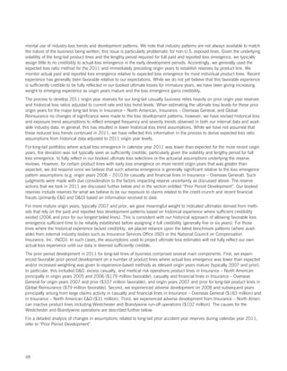 mental use of industry loss trends and development patterns. We note that industry patterns are not always available to match
the nature of the business being written; this issue is particularly problematic for non-U.S. exposed lines. Given the underlying
volatility of the long-tail product lines and the lengthy period required for full paid and reported loss emergence, we typically
assign little to no credibility to actual loss emergence in the early development periods. Accordingly, we generally used the
expected loss ratio method for the 2011 and immediately preceding origin years to establish reserves by product line. We
monitor actual paid and reported loss emergence relative to expected loss emergence for most individual product lines. Recent
experience has generally been favorable relative to our expectations. While we do not yet believe that this favorable experience
is sufficiently credible to be fully reflected in our booked ultimate losses for immature years, we have been giving increasing
weight to emerging experience as origin years mature and the loss emergence gains credibility.
The process to develop 2011 origin year reserves for our long-tail casualty business relies heavily on prior origin year reserves
and historical loss ratios adjusted to current rate and loss trend levels. When estimating the ultimate loss levels for these prior
origin years for the major long-tail lines in Insurance – North American, Insurance – Overseas General, and Global
Reinsurance no changes of significance were made to the loss development patterns, however, we have revised historical loss
and exposure trend assumptions to reflect emerged frequency and severity trends observed in both our internal data and avail-
able industry data. In general, this has resulted in lower historical loss trend assumptions. While we have not assumed that
these reduced loss trends continued in 2011, we have reflected this information in the process to derive expected loss ratio
assumptions from historical data adjusted to 2011 origin year levels.
For long-tail portfolios where actual loss emergence in calendar year 2011 was lower than expected for the more recent origin
years, the deviation was not typically seen as sufficiently credible, particularly given the volatility and lengthy period for full
loss emergence, to fully reflect in our booked ultimate loss selections or the actuarial assumptions underlying the reserve
reviews. However, for certain product lines with early loss emergence on more recent origin years that was greater than
expected, we did respond since we believe that such adverse emergence is generally significant relative to the loss emergence
pattern assumptions (e.g. origin years 2008 – 2010 for casualty and financial lines in Insurance – Overseas General). Such
judgments were made with due consideration to the factors impacting reserve uncertainty as discussed above. The reserve
actions that we took in 2011 are discussed further below and in the section entitled “Prior Period Development”. Our booked
reserves include reserves for what we believe to be our exposure to claims related to the credit-crunch and recent financial
frauds (primarily EO and DO) based on information received to date.
For more mature origin years, typically 2007 and prior, we gave meaningful weight to indicated ultimates derived from meth-
ods that rely on the paid and reported loss development patterns based on historical experience where sufficient credibility
existed (2006 and prior for our longest tailed lines). This is consistent with our historical approach of allowing favorable loss
emergence sufficient time to be reliably established before assigning it full credibility (generally five or six years). For those
lines where the historical experience lacked credibility, we placed reliance upon the latest benchmark patterns (where avail-
able) from external industry bodies such as Insurance Services Office (ISO) or the National Council on Compensation
Insurance, Inc. (NCCI). In such cases, the assumptions used to project ultimate loss estimates will not fully reflect our own
actual loss experience until our data is deemed sufficiently credible.
The prior period development in 2011 for long-tail lines of business comprised several main components. First, we experi-
enced favorable prior period development on a number of product lines where actual loss emergence was lower than expected
and/or increased weighting was given to experience-based methods as relevant origin years mature (typically 2007 and prior).
In particular, this included DO, excess casualty, and medical risk operations product lines in Insurance – North American
principally in origin years 2005 and 2006 ($179 million favorable), casualty and financial lines in Insurance – Overseas
General for origin years 2007 and prior ($337 million favorable), and origin years 2007 and prior for long-tail product lines in
Global Reinsurance ($79 million favorable). Second, we experienced adverse development on 2008 and subsequent years
principally arising from large claims activity in casualty and financial lines in Insurance – Overseas General ($183 million) and
in Insurance – North American EO ($31 million). Third, we experienced adverse development from Insurance – North Ameri-
can inactive product lines including Westchester and Brandywine run-off operations ($102 million). The causes for the
Westchester and Brandywine operations are described further below.
For a detailed analysis of changes in assumptions related to long-tail prior accident year reserves during calendar year 2011,
refer to “Prior Period Development”.




48
 