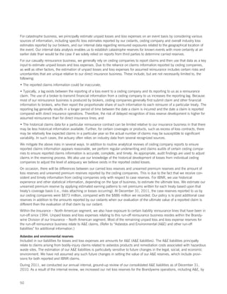 For catastrophe business, we principally estimate unpaid losses and loss expenses on an event basis by considering various
sources of information, including specific loss estimates reported by our cedants, ceding company and overall industry loss
estimates reported by our brokers, and our internal data regarding reinsured exposures related to the geographical location of
the event. Our internal data analysis enables us to establish catastrophe reserves for known events with more certainty at an
earlier date than would be the case if we solely relied on reports from third parties to determine carried reserves.
For our casualty reinsurance business, we generally rely on ceding companies to report claims and then use that data as a key
input to estimate unpaid losses and loss expenses. Due to the reliance on claims information reported by ceding companies,
as well as other factors, the estimation of unpaid losses and loss expenses for assumed reinsurance includes certain risks and
uncertainties that are unique relative to our direct insurance business. These include, but are not necessarily limited to, the
following:
• The reported claims information could be inaccurate;
• Typically, a lag exists between the reporting of a loss event to a ceding company and its reporting to us as a reinsurance
claim. The use of a broker to transmit financial information from a ceding company to us increases the reporting lag. Because
most of our reinsurance business is produced by brokers, ceding companies generally first submit claim and other financial
information to brokers, who then report the proportionate share of such information to each reinsurer of a particular treaty. The
reporting lag generally results in a longer period of time between the date a claim is incurred and the date a claim is reported
compared with direct insurance operations. Therefore, the risk of delayed recognition of loss reserve development is higher for
assumed reinsurance than for direct insurance lines; and
• The historical claims data for a particular reinsurance contract can be limited relative to our insurance business in that there
may be less historical information available. Further, for certain coverages or products, such as excess of loss contracts, there
may be relatively few expected claims in a particular year so the actual number of claims may be susceptible to significant
variability. In such cases, the actuary often relies on industry data from several recognized sources.
We mitigate the above risks in several ways. In addition to routine analytical reviews of ceding company reports to ensure
reported claims information appears reasonable, we perform regular underwriting and claims audits of certain ceding compa-
nies to ensure reported claims information is accurate, complete, and timely. As appropriate, audit findings are used to adjust
claims in the reserving process. We also use our knowledge of the historical development of losses from individual ceding
companies to adjust the level of adequacy we believe exists in the reported ceded losses.
On occasion, there will be differences between our carried loss reserves and unearned premium reserves and the amount of
loss reserves and unearned premium reserves reported by the ceding companies. This is due to the fact that we receive con-
sistent and timely information from ceding companies only with respect to case reserves. For IBNR, we use historical
experience and other statistical information, depending on the type of business, to estimate the ultimate loss. We estimate our
unearned premium reserve by applying estimated earning patterns to net premiums written for each treaty based upon that
treaty’s coverage basis (i.e., risks attaching or losses occurring). At December 31, 2011, the case reserves reported to us by
our ceding companies were $873 million, compared with the $886 million we recorded. Our policy is to post additional case
reserves in addition to the amounts reported by our cedants when our evaluation of the ultimate value of a reported claim is
different than the evaluation of that claim by our cedant.
Within the Insurance – North American segment, we also have exposure to certain liability reinsurance lines that have been in
run-off since 1994. Unpaid losses and loss expenses relating to this run-off reinsurance business resides within the Brandy-
wine Division of our Insurance – North American segment. Most of the remaining unpaid loss and loss expense reserves for
the run-off reinsurance business relate to AE claims. (Refer to “Asbestos and Environmental (AE) and other run-off
liabilities” for additional information.)

Asbestos and environmental reserves
Included in our liabilities for losses and loss expenses are amounts for AE (AE liabilities). The AE liabilities principally
relate to claims arising from bodily-injury claims related to asbestos products and remediation costs associated with hazardous
waste sites. The estimation of our AE liabilities is particularly sensitive to future changes in the legal, social, and economic
environment. We have not assumed any such future changes in setting the value of our AE reserves, which include provi-
sions for both reported and IBNR claims.
During 2011, we conducted our annual internal, ground-up review of our consolidated AE liabilities as of December 31,
2010. As a result of the internal review, we increased our net loss reserves for the Brandywine operations, including AE, by


50
 