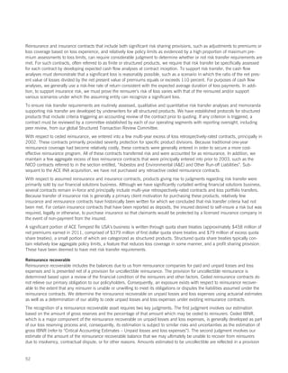 Reinsurance and insurance contracts that include both significant risk sharing provisions, such as adjustments to premiums or
loss coverage based on loss experience, and relatively low policy limits as evidenced by a high proportion of maximum pre-
mium assessments to loss limits, can require considerable judgment to determine whether or not risk transfer requirements are
met. For such contracts, often referred to as finite or structured products, we require that risk transfer be specifically assessed
for each contract by developing expected cash flow analyses at contract inception. To support risk transfer, the cash flow
analyses must demonstrate that a significant loss is reasonably possible, such as a scenario in which the ratio of the net pres-
ent value of losses divided by the net present value of premiums equals or exceeds 110 percent. For purposes of cash flow
analyses, we generally use a risk-free rate of return consistent with the expected average duration of loss payments. In addi-
tion, to support insurance risk, we must prove the reinsurer’s risk of loss varies with that of the reinsured and/or support
various scenarios under which the assuming entity can recognize a significant loss.
To ensure risk transfer requirements are routinely assessed, qualitative and quantitative risk transfer analyses and memoranda
supporting risk transfer are developed by underwriters for all structured products. We have established protocols for structured
products that include criteria triggering an accounting review of the contract prior to quoting. If any criterion is triggered, a
contract must be reviewed by a committee established by each of our operating segments with reporting oversight, including
peer review, from our global Structured Transaction Review Committee.
With respect to ceded reinsurance, we entered into a few multi-year excess of loss retrospectively-rated contracts, principally in
2002. These contracts primarily provided severity protection for specific product divisions. Because traditional one-year
reinsurance coverage had become relatively costly, these contracts were generally entered in order to secure a more cost-
effective reinsurance program. All of these contracts transferred risk and were accounted for as reinsurance. In addition, we
maintain a few aggregate excess of loss reinsurance contracts that were principally entered into prior to 2003, such as the
NICO contracts referred to in the section entitled, “Asbestos and Environmental (AE) and Other Run-off Liabilities”. Sub-
sequent to the ACE INA acquisition, we have not purchased any retroactive ceded reinsurance contracts.
With respect to assumed reinsurance and insurance contracts, products giving rise to judgments regarding risk transfer were
primarily sold by our financial solutions business. Although we have significantly curtailed writing financial solutions business,
several contracts remain in-force and principally include multi-year retrospectively-rated contracts and loss portfolio transfers.
Because transfer of insurance risk is generally a primary client motivation for purchasing these products, relatively few
insurance and reinsurance contracts have historically been written for which we concluded that risk transfer criteria had not
been met. For certain insurance contracts that have been reported as deposits, the insured desired to self-insure a risk but was
required, legally or otherwise, to purchase insurance so that claimants would be protected by a licensed insurance company in
the event of non-payment from the insured.
A significant portion of ACE Tempest Re USA’s business is written through quota share treaties (approximately $458 million of
net premiums earned in 2011, comprised of $379 million of first dollar quota share treaties and $79 million of excess quota
share treaties), a small portion of which are categorized as structured products. Structured quota share treaties typically con-
tain relatively low aggregate policy limits, a feature that reduces loss coverage in some manner, and a profit sharing provision.
These have been deemed to have met risk transfer requirements.

Reinsurance recoverable
Reinsurance recoverable includes the balances due to us from reinsurance companies for paid and unpaid losses and loss
expenses and is presented net of a provision for uncollectible reinsurance. The provision for uncollectible reinsurance is
determined based upon a review of the financial condition of the reinsurers and other factors. Ceded reinsurance contracts do
not relieve our primary obligation to our policyholders. Consequently, an exposure exists with respect to reinsurance recover-
able to the extent that any reinsurer is unable or unwilling to meet its obligations or disputes the liabilities assumed under the
reinsurance contracts. We determine the reinsurance recoverable on unpaid losses and loss expenses using actuarial estimates
as well as a determination of our ability to cede unpaid losses and loss expenses under existing reinsurance contracts.
The recognition of a reinsurance recoverable asset requires two key judgments. The first judgment involves our estimation
based on the amount of gross reserves and the percentage of that amount which may be ceded to reinsurers. Ceded IBNR,
which is a major component of the reinsurance recoverable on unpaid losses and loss expenses, is generally developed as part
of our loss reserving process and, consequently, its estimation is subject to similar risks and uncertainties as the estimation of
gross IBNR (refer to “Critical Accounting Estimates – Unpaid losses and loss expenses”). The second judgment involves our
estimate of the amount of the reinsurance recoverable balance that we may ultimately be unable to recover from reinsurers
due to insolvency, contractual dispute, or for other reasons. Amounts estimated to be uncollectible are reflected in a provision


52
 