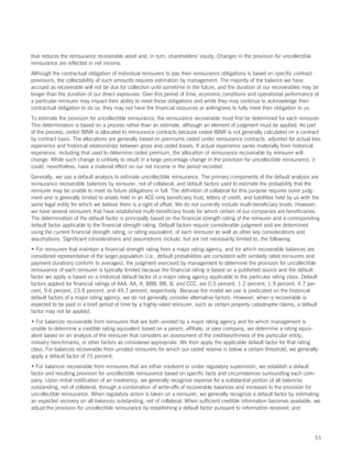 that reduces the reinsurance recoverable asset and, in turn, shareholders’ equity. Changes in the provision for uncollectible
reinsurance are reflected in net income.
Although the contractual obligation of individual reinsurers to pay their reinsurance obligations is based on specific contract
provisions, the collectability of such amounts requires estimation by management. The majority of the balance we have
accrued as recoverable will not be due for collection until sometime in the future, and the duration of our recoverables may be
longer than the duration of our direct exposures. Over this period of time, economic conditions and operational performance of
a particular reinsurer may impact their ability to meet these obligations and while they may continue to acknowledge their
contractual obligation to do so, they may not have the financial resources or willingness to fully meet their obligation to us.
To estimate the provision for uncollectible reinsurance, the reinsurance recoverable must first be determined for each reinsurer.
This determination is based on a process rather than an estimate, although an element of judgment must be applied. As part
of the process, ceded IBNR is allocated to reinsurance contracts because ceded IBNR is not generally calculated on a contract
by contract basis. The allocations are generally based on premiums ceded under reinsurance contracts, adjusted for actual loss
experience and historical relationships between gross and ceded losses. If actual experience varies materially from historical
experience, including that used to determine ceded premium, the allocation of reinsurance recoverable by reinsurer will
change. While such change is unlikely to result in a large percentage change in the provision for uncollectible reinsurance, it
could, nevertheless, have a material effect on our net income in the period recorded.
Generally, we use a default analysis to estimate uncollectible reinsurance. The primary components of the default analysis are
reinsurance recoverable balances by reinsurer, net of collateral, and default factors used to estimate the probability that the
reinsurer may be unable to meet its future obligations in full. The definition of collateral for this purpose requires some judg-
ment and is generally limited to assets held in an ACE-only beneficiary trust, letters of credit, and liabilities held by us with the
same legal entity for which we believe there is a right of offset. We do not currently include multi-beneficiary trusts. However,
we have several reinsurers that have established multi-beneficiary trusts for which certain of our companies are beneficiaries.
The determination of the default factor is principally based on the financial strength rating of the reinsurer and a corresponding
default factor applicable to the financial strength rating. Default factors require considerable judgment and are determined
using the current financial strength rating, or rating equivalent, of each reinsurer as well as other key considerations and
assumptions. Significant considerations and assumptions include, but are not necessarily limited to, the following:
• For reinsurers that maintain a financial strength rating from a major rating agency, and for which recoverable balances are
considered representative of the larger population (i.e., default probabilities are consistent with similarly rated reinsurers and
payment durations conform to averages), the judgment exercised by management to determine the provision for uncollectible
reinsurance of each reinsurer is typically limited because the financial rating is based on a published source and the default
factor we apply is based on a historical default factor of a major rating agency applicable to the particular rating class. Default
factors applied for financial ratings of AAA, AA, A, BBB, BB, B, and CCC, are 0.5 percent, 1.2 percent, 1.9 percent, 4.7 per-
cent, 9.6 percent, 23.8 percent, and 49.7 percent, respectively. Because the model we use is predicated on the historical
default factors of a major rating agency, we do not generally consider alternative factors. However, when a recoverable is
expected to be paid in a brief period of time by a highly-rated reinsurer, such as certain property catastrophe claims, a default
factor may not be applied;
• For balances recoverable from reinsurers that are both unrated by a major rating agency and for which management is
unable to determine a credible rating equivalent based on a parent, affiliate, or peer company, we determine a rating equiv-
alent based on an analysis of the reinsurer that considers an assessment of the creditworthiness of the particular entity,
industry benchmarks, or other factors as considered appropriate. We then apply the applicable default factor for that rating
class. For balances recoverable from unrated reinsurers for which our ceded reserve is below a certain threshold, we generally
apply a default factor of 25 percent;
• For balances recoverable from reinsurers that are either insolvent or under regulatory supervision, we establish a default
factor and resulting provision for uncollectible reinsurance based on specific facts and circumstances surrounding each com-
pany. Upon initial notification of an insolvency, we generally recognize expense for a substantial portion of all balances
outstanding, net of collateral, through a combination of write-offs of recoverable balances and increases to the provision for
uncollectible reinsurance. When regulatory action is taken on a reinsurer, we generally recognize a default factor by estimating
an expected recovery on all balances outstanding, net of collateral. When sufficient credible information becomes available, we
adjust the provision for uncollectible reinsurance by establishing a default factor pursuant to information received; and




                                                                                                                                  53
 