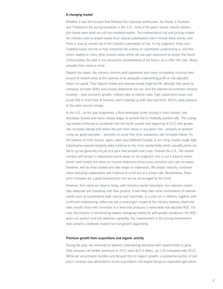 A changing market

Whether it was the tsunami that followed the Japanese earthquake, the floods in Australia
and Thailand or the spring tornadoes in the U.S., most of the year’s record natural catastro-
phe losses were what we call non-modeled events. The mathematical risk and pricing models
the industry uses to project losses from natural catastrophes didn’t include these events, and
there is now an overall rise in the industry’s perception of risk. In my judgment, these non-
modeled losses remind us how imprecise the science of catastrophe underwriting is, and this
lesson applies to many other product areas where we use past experience to project the future.
Unfortunately, the past is not necessarily representative of the future, as is often the case. Many
casualty lines come to mind.

Despite the losses, the industry remains well capitalized and many competitors continue their
pursuit of market share at the expense of an adequate underwriting profit or risk-adjusted
return on capital. Their balance sheets and reserves overall might be OK, although that varies by
company, but their ROEs and income statements are not. And the external environment remains
troubled – slow economic growth, interest rates at historic lows, high catastrophe losses and
prices that in most lines of business aren’t keeping up with loss cost trend. All this adds pressure
to the rates insurers charge.

In the U.S., as the year progressed, a floor developed under pricing in most classes, rate
decreases slowed and many classes began to achieve flat or modestly positive rate. This chang-
ing market continued to accelerate into the fourth quarter and beginning of ’012 with greater
rate increases taking hold where the pain from losses in any given line – property or workers’
comp are good examples – becomes so acute that more substantial rate increases follow. For
the balance of most classes, again, rates have flattened broadly or are rising modest single digit.
Catastrophe-exposed property rates continue to rise more substantially while casualty prices are
flat to up but generally not yet at a pace that exceeds loss costs. Outside the U.S., the market
remains soft except in catastrophe-prone areas. In my judgment, this is not a balance sheet-
driven hard market but rather an income statement-driven price correction and rate increases,
therefore, will be more modest and take longer to materialize. We project industry combined
ratios excluding catastrophes will continue to climb but at a slower rate. Nonetheless, these
price increases are a good development and we are encouraged by the trend.

However, from what we observe today, with industry capital redundant, loss reserves reason-
ably adequate and operating cash flow positive, it will likely take some combination of external
events such as catastrophes both natural and manmade, or a pick-up in inflation, together with
continued underpricing, before we see a meaningful impact to the industry balance sheet and
rates overall move with conviction to a level that produces a reasonable risk-adjusted ROE. For
now, the industry is transitioning toward managing mediocrity with greater excellence. For ACE,
given our product and risk selection capability, this improvement in the pricing environment
does present a relatively modest but real growth opportunity.



Premium growth from acquisitions and organic activity

During the year, we continued to balance underwriting discipline with opportunities to grow.
Total company net written premiums in 2011 were $15.4 billion, up 12% compared with 2010.
While we are primarily builders and focused first on organic growth, a substantial portion of last
year’s increase was attributed to recent acquisitions, the largest being our expanded agriculture




                                                                                                       7
 