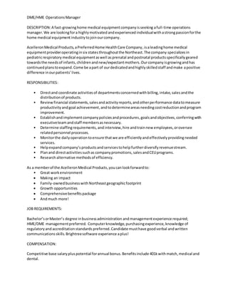 DME/HME OperationsManager
DESCRIPTION:A fast-growinghome medical equipmentcompanyisseeking afull-time operations
manager.We are lookingfora highlymotivated andexperienced individualwithastrongpassionforthe
home medical equipment industrytojoinourcompany.
AcelleronMedical Products,aPreferredHome HealthCare Company,isaleadinghome medical
equipmentprovideroperatinginsix statesthroughoutthe Northeast.The company specializesin
pediatricrespiratory medical equipmentaswell asprenatal andpostnatal productsspecificallygeared
towardsthe needsof infants,childrenandnew/expectantmothers.Ourcompanyisgrowingandhas
continuedplanstoexpand.Come be apart of ourdedicatedandhighlyskilledstaff andmake apositive
difference inourpatients’lives.
RESPONSIBILITIES:
• Directand coordinate activitiesof departmentsconcernedwith billing, intake,sales andthe
distributionof products.
• Reviewfinancial statements,salesandactivityreports,andotherperformance datatomeasure
productivityandgoal achievement,andtodetermineareasneedingcostreductionandprogram
improvement.
• Establishandimplement company policies andprocedures,goalsandobjectives,conferringwith
executiveteamandstaff membersasnecessary.
• Determine staffingrequirements, andinterview, hire andtrainnew employees,oroversee
relatedpersonnel processes.
• Monitorthe dailyoperation toensure thatwe are efficientlyandeffectivelyprovidingneeded
services.
• Helpexpandcompany’s productsand servicestohelp furtherdiversifyrevenuestream.
• Planand directactivitiessuchas companypromotions, salesandCEUprograms.
• Research alternative methodsof efficiency.
As a memberof the AcelleronMedical Products,youcanlookforwardto:
• Great workenvironment
 Making an impact
 Family-ownedbusinesswith Northeastgeographicfootprint
 Growth opportunities
 Comprehensivebenefitspackage
 Andmuch more!
JOB REQUIREMENTS:
Bachelor’sorMaster’s degree inbusinessadministration andmanagementexperience required;
HME/DME managementpreferred. Computerknowledge,purchasingexperience, knowledge of
regulatoryand accreditationstandards preferred. Candidate musthave goodverbal andwritten
communicationsskills. Brightreesoftware experience aplus!
COMPENSATION:
Competitive base salarypluspotential forannual bonus.Benefitsinclude 401kwithmatch,medical and
dental.
 