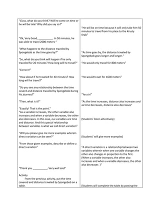 “Class, what do you think? Will he come on time or
he will be late? Why did you say so?”
                                                      “He will be on time because it will only take him 50
                                                      minutes to travel from his place to the Krusty
                                                      Krab”
“Ok, Very Good, __________. In 50 minutes, he
was able to travel 2000 meters “

“What happens to the distance traveled by
Spongebob as the time goes by?”                       “As time goes by, the distance traveled by
                                                      Spongebob goes longer and longer.”
“So, what do you think will happen if he only
traveled for 20 minutes? How long will he travel?”    “He would only travel for 800 meters”

“Correct!”

“How about if he traveled for 40 minutes? How         “He would travel for 1600 meters”
long will he travel?”

“Do you see any relationship between the time
coverd and distance traveled by Spongebob during
his journey?”                                         “Yes sir!”

“Then, what is it?”                                   “As the time increases, distance also increases and
                                                      as time decreases, distance also decreases”
“Exactly! That is the point.”
“As a variable increases, the other variable also
increases and when a variable decreases, the other
also decreases. In this case, our variables are time (Students’ listen attentively)
and distance. And this special relationship
between variables is what we call direct variation”

“Will you please give me more examples wherein
direct variation can be seen?”                        (Students’ will give more examples)

“From those given examples, describe or define a
direct variation”                                     “A direct variation is a relationship between two
                                                      variables wherein when one variable changes the
                                                      other also changes in proportion to the first.
                                                      (When a variable increases, the other also
                                                      increases and when a variable decreases, the other
                                                      also decreases )”
“Thank you __________, Very well said”

Activity
     From the previous activity, put the time
covered and distance traveled by Spongebob on a
table.                                                (Students will complete the table by posting the
 