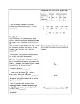 provided pieces of paper on the posted table)

                                                       Distance 400 800 1200 1600 2000
                                                       (meters)
                                                       Time      10 20 30    40   50
                                                       (minutes)


“Class, let us try to write it in Ratio form or
Fraction Form. Who wants to give it a try? Yes,
__________”




“Very Good!”
“The variables that we used are d and t. d for
distance and t for time. Always remember that we
can use any letters as variables other than d and
t.”
“The value that you got which is 40 is what we call   “The constant of variation is the ratio between
the constant of variation. Since you are the one      two variables in a direct variation (Quotient of
who got it, why don’t you give it your own            variables)”
definition?”

“That is correct. The constant of variation is also
the number that relates two variables”

“If used in an equation, the constant of variation
can be presented by the letter k. from the way you
solved it a while ago, how are you going to make a
formula for the constant of variation?”

“Definitely! Thank you _________”

“Ok now, using the formula        , make a
formula for d. Who wants to try? Yes, _________”
                                                                             d = kt
“Very good! And that formula is what we call the
equation of variation”

“Let us try the use of that equation, using
Spongebob’s data. A while ago, we solved for k
and got 40 as our answer. So our equation of
                                                          “The equation of variation will be d = 40t”
variation will be _________”

“Very Good, ________”
 