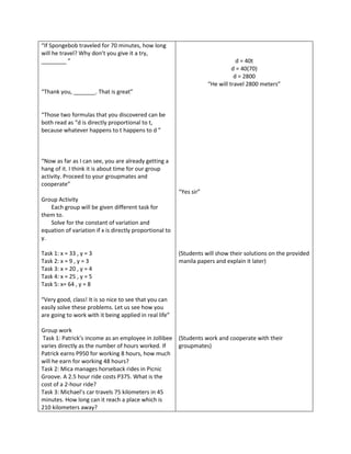 “If Spongebob traveled for 70 minutes, how long
will he travel? Why don’t you give it a try,
________ ”                                                                       d = 40t
                                                                               d = 40(70)
                                                                                d = 2800
                                                                     “He will travel 2800 meters”
“Thank you, _______. That is great”


“Those two formulas that you discovered can be
both read as “d is directly proportional to t,
because whatever happens to t happens to d ”



“Now as far as I can see, you are already getting a
hang of it. I think it is about time for our group
activity. Proceed to your groupmates and
cooperate”
                                                         “Yes sir”
Group Activity
   Each group will be given different task for
them to.
   Solve for the constant of variation and
equation of variation if x is directly proportional to
y.

Task 1: x = 33 , y = 3                                   (Students will show their solutions on the provided
Task 2: x = 9 , y = 3                                    manila papers and explain it later)
Task 3: x = 20 , y = 4
Task 4: x = 25 , y = 5
Task 5: x= 64 , y = 8

“Very good, class! It is so nice to see that you can
easily solve these problems. Let us see how you
are going to work with it being applied in real life”

Group work
 Task 1: Patrick’s income as an employee in Jollibee (Students work and cooperate with their
varies directly as the number of hours worked. If    groupmates)
Patrick earns P950 for working 8 hours, how much
will he earn for working 48 hours?
Task 2: Mica manages horseback rides in Picnic
Groove. A 2.5 hour ride costs P375. What is the
cost of a 2-hour ride?
Task 3: Michael’s car travels 75 kilometers in 45
minutes. How long can it reach a place which is
210 kilometers away?
 