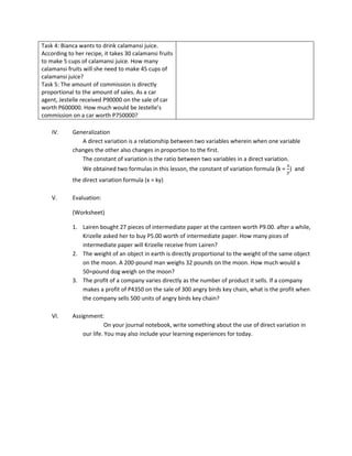 Task 4: Bianca wants to drink calamansi juice.
According to her recipe, it takes 30 calamansi fruits
to make 5 cups of calamansi juice. How many
calamansi fruits will she need to make 45 cups of
calamansi juice?
Task 5: The amount of commission is directly
proportional to the amount of sales. As a car
agent, Jestelle received P90000 on the sale of car
worth P600000. How much would be Jestelle’s
commission on a car worth P750000?

    IV.     Generalization
               A direct variation is a relationship between two variables wherein when one variable
            changes the other also changes in proportion to the first.
               The constant of variation is the ratio between two variables in a direct variation.
                We obtained two formulas in this lesson, the constant of variation formula (k = ) and
            the direct variation formula (x = ky)

    V.      Evaluation:

            (Worksheet)

            1. Lairen bought 27 pieces of intermediate paper at the canteen worth P9.00. after a while,
               Krizelle asked her to buy P5.00 worth of intermediate paper. How many pices of
               intermediate paper will Krizelle receive from Lairen?
            2. The weight of an object in earth is directly proportional to the weight of the same object
               on the moon. A 200-pound man weighs 32 pounds on the moon. How much would a
               50=pound dog weigh on the moon?
            3. The profit of a company varies directly as the number of product it sells. If a company
               makes a profit of P4350 on the sale of 300 angry birds key chain, what is the profit when
               the company sells 500 units of angry birds key chain?

    VI.     Assignment:
                          On your journal notebook, write something about the use of direct variation in
                our life. You may also include your learning experiences for today.
 