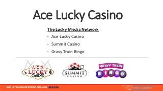 Ace Lucky Casino
The Lucky Media Network
• Ace Lucky Casino
• Summit Casino
• Gravy Train Bingo
CONTACT EMAIL: MARKETING@LUCKYMEDIA.CO.UK
CONTACT TELEPHONE UK: +441327810293
WEB: WWW.LUCKYMEDIA.CO.UK
SIGN UP TO ACELUCKYCASINO AFFILIATES HERE NOW
 