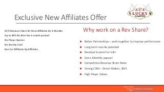 45% Revenue Share for New Affiliates for 3 Months
Up to 40% RS after the 3 month period!
No Player Quotas
No Sneaky Cuts!
...