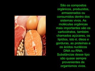 São os compostos
orgânicos, produzidos,
armazenados ou
consumidos dentro dos
sistemas vivos. As
moléculas orgânicas
mais importantes são os
carboidratos, também
chamados açúcares, os
lipídios, isto é, óleos e
gorduras, as proteínas e
os ácidos nucléicos
DNA ou RNA.
Substâncias desse tipo
são quase sempre
provenientes de
organismos vivos.
 