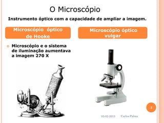 Microscópio e o sistema de iluminação aumentava a imagem 270 X 
Microscópio óptico 
de Hooke 
Microscópio óptico vulgar 
O Microscópio 
Instrumento óptico com a capacidade de ampliar a imagem. 
03-02-2013 
3 
Carlos Palma  