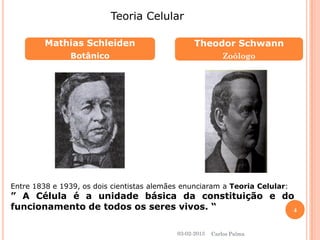 Mathias Schleiden 
Botânico 
Theodor Schwann 
Zoólogo 
Teoria Celular 
Entre 1838 e 1939, os dois cientistas alemães enunciaram a Teoria Celular: 
” A Célula é a unidade básica da constituição e do 
funcionamento de todos os seres vivos. “ 
03-02-2013 
4 
Carlos Palma 
 