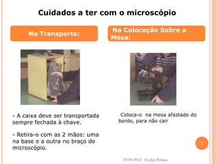 No Transporte: 
Na Colocação Sobre a 
Mesa: 
Cuidados a ter com o microscópio 
- A caixa deve ser transportada 
sempre fechada à chave. 
- Retira-o com as 2 mãos: uma 
na base e a outra no braço do 
microscópio. 
Coloca-o na mesa afastado do 
bordo, para não cair 
03-02-2013 
7 
Carlos Palma 
 