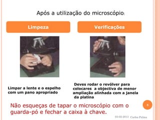 Limpeza Verificações 
Após a utilização do microscópio: 
Limpar a lente e o espelho 
com um pano apropriado 
Deves rodar o revólver para 
colocares a objectiva de menor 
ampliação alinhada com a janela 
da platina 
Não esqueças de tapar o microscópio com o 
guarda-pó e fechar a caixa à chave. 
03-02-2013 
8 
Carlos Palma 
 
