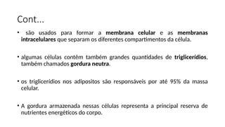 Cont...
• são usados para formar a membrana celular e as membranas
intracelulares que separam os diferentes compartimentos da célula.
• algumas células contêm também grandes quantidades de triglicerídios,
também chamados gordura neutra.
• os triglicerídios nos adipositos são responsáveis por até 95% da massa
celular.
• A gordura armazenada nessas células representa a principal reserva de
nutrientes energéticos do corpo.
 
