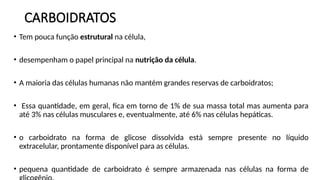 CARBOIDRATOS
• Tem pouca função estrutural na célula,
• desempenham o papel principal na nutrição da célula.
• A maioria das células humanas não mantém grandes reservas de carboidratos;
• Essa quantidade, em geral, fica em torno de 1% de sua massa total mas aumenta para
até 3% nas células musculares e, eventualmente, até 6% nas células hepáticas.
• o carboidrato na forma de glicose dissolvida está sempre presente no líquido
extracelular, prontamente disponível para as células.
• pequena quantidade de carboidrato é sempre armazenada nas células na forma de
 