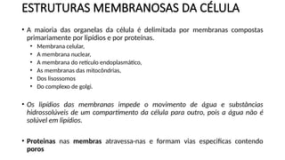 ESTRUTURAS MEMBRANOSAS DA CÉLULA
• A maioria das organelas da célula é delimitada por membranas compostas
primariamente por lipídios e por proteínas.
• Membrana celular,
• A membrana nuclear,
• A membrana do retículo endoplasmático,
• As membranas das mitocôndrias,
• Dos lisossomos
• Do complexo de golgi.
• Os lipídios das membranas impede o movimento de água e substâncias
hidrossolúveis de um compartimento da célula para outro, pois a água não é
solúvel em lipídios.
• Proteinas nas membras atravessa-nas e formam vias especificas contendo
poros
 