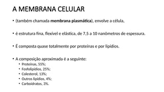 A MEMBRANA CELULAR
• (também chamada membrana piasmática), envolve a célula,
• é estrutura fina, flexível e elástica, de 7,5 a 10 nanômetros de espessura.
• É composta quase totalmente por proteínas e por lipídios.
• A composição aproximada é a seguinte:
• Proteínas, 55%;
• Fosfolipídios, 25%;
• Colesterol, 13%;
• Outros lipídios, 4%;
• Carboidratos, 3%.
 