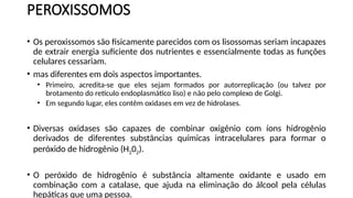 PEROXISSOMOS
• Os peroxissomos são fisicamente parecidos com os lisossomas seriam incapazes
de extrair energia suficiente dos nutrientes e essencialmente todas as funções
celulares cessariam.
• mas diferentes em dois aspectos importantes.
• Primeiro, acredita-se que eles sejam formados por autorreplicação (ou talvez por
brotamento do retículo endoplasmático liso) e não pelo complexo de Golgi.
• Em segundo lugar, eles contêm oxidases em vez de hidrolases.
• Diversas oxidases são capazes de combinar oxigênio com íons hidrogênio
derivados de diferentes substâncias químicas intracelulares para formar o
peróxido de hidrogênio (H202).
• O peróxido de hidrogênio é substância altamente oxidante e usado em
combinação com a catalase, que ajuda na eliminação do álcool pela células
hepáticas que uma pessoa.
 