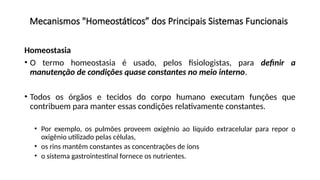 Mecanismos "Homeostáticos” dos Principais Sistemas Funcionais
Homeostasia
• O termo homeostasia é usado, pelos fisiologistas, para definir a
manutenção de condições quase constantes no meio interno.
• Todos os órgãos e tecidos do corpo humano executam funções que
contribuem para manter essas condições relativamente constantes.
• Por exemplo, os pulmões proveem oxigênio ao líquido extracelular para repor o
oxigênio utilizado pelas células,
• os rins mantêm constantes as concentrações de íons
• o sistema gastrointestinal fornece os nutrientes.
 