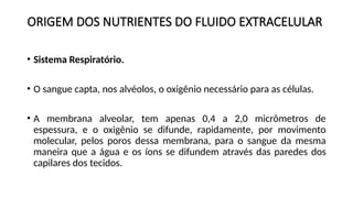 ORIGEM DOS NUTRIENTES DO FLUIDO EXTRACELULAR
• Sistema Respiratório.
• O sangue capta, nos alvéolos, o oxigênio necessário para as células.
• A membrana alveolar, tem apenas 0,4 a 2,0 micrômetros de
espessura, e o oxigênio se difunde, rapidamente, por movimento
molecular, pelos poros dessa membrana, para o sangue da mesma
maneira que a água e os íons se difundem através das paredes dos
capilares dos tecidos.
 