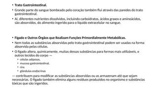 • Trato Gastrointestinal.
• Grande parte do sangue bombeado pelo coração também flui através das paredes do trato
gastrointestinal.
• Aí, diferentes nutrientes dissolvidos, incluindo carboidratos, ácidos graxos e aminoácidos,
são absorvidos, do alimento ingerido para o líquido extracelular no sangue.
• Fígado e Outros Órgãos que Realizam Funções Primordialmente Metabólicas.
• Nem todas as substâncias absorvidas pelo trato gastrointestinal podem ser usadas na forma
absorvida pelas células.
• O fígado altera, quimicamente, muitas dessas substâncias para formas mais utilizáveis, e
outros tecidos do corpo —
• células adiposas,
• mucosa gastrointestinal,
• rins
• glândulas endócrinas
— contribuem para modificar as substâncias absorvidas ou as armazenam até que sejam
necessárias. O fígado também elimina alguns resíduos produzidos no organismo e substâncias
tóxicas que são ingeridos.
 
