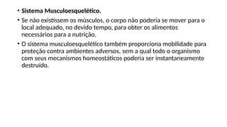 • Sistema Musculoesquelético.
• Se não existissem os músculos, o corpo não poderia se mover para o
local adequado, no devido tempo, para obter os alimentos
necessários para a nutrição.
• O sistema musculoesquelético também proporciona mobilidade para
proteção contra ambientes adversos, sem a qual todo o organismo
com seus mecanismos homeostáticos poderia ser instantaneamente
destruído.
 