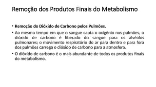 Remoção dos Produtos Finais do Metabolismo
• Remoção do Dióxido de Carbono pelos Pulmões.
• Ao mesmo tempo em que o sangue capta o oxigênio nos pulmões, o
dióxido de carbono é liberado do sangue para os alvéolos
pulmonares; o movimento respiratório do ar para dentro e para fora
dos pulmões carrega o dióxido de carbono para a atmosfera.
• O dióxido de carbono é o mais abundante de todos os produtos finais
do metabolismo.
 