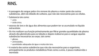RINS.
• A passagem do sangue pelos rins remove do plasma a maior parte das outras
substâncias, além do dióxido de carbono, que não são necessárias para as células.
• Substancia tais como:
• ureia
• ácido úrico;
• excesso de íons e de água dos alimentos que podem ter se acumulado no líquido
extracelular.
• Os rins realizam sua função primeiramente por filtrar grandes quantidades de plasma
através dos glomérulos para os túbulos e depois reabsorve para o sangue aquelas
substâncias necessárias ao corpo, tais como:
• glicose,
• aminoácidos,
• quantidades adequadas de água e muitos dos íons.
• A maioria das outras substâncias que não são necessárias para o organismo,
principalmente os produtos metabólicos finais como a ureia, é pouco reabsorvida e
excretada
 
