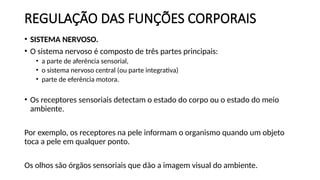 REGULAÇÃO DAS FUNÇÕES CORPORAIS
• SISTEMA NERVOSO.
• O sistema nervoso é composto de três partes principais:
• a parte de aferência sensorial,
• o sistema nervoso central (ou parte integrativa)
• parte de eferência motora.
• Os receptores sensoriais detectam o estado do corpo ou o estado do meio
ambiente.
Por exemplo, os receptores na pele informam o organismo quando um objeto
toca a pele em qualquer ponto.
Os olhos são órgãos sensoriais que dão a imagem visual do ambiente.
 