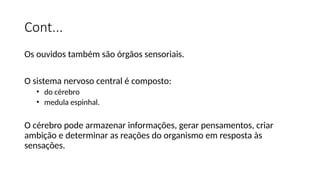 Cont...
Os ouvidos também são órgãos sensoriais.
O sistema nervoso central é composto:
• do cérebro
• medula espinhal.
O cérebro pode armazenar informações, gerar pensamentos, criar
ambição e determinar as reações do organismo em resposta às
sensações.
 